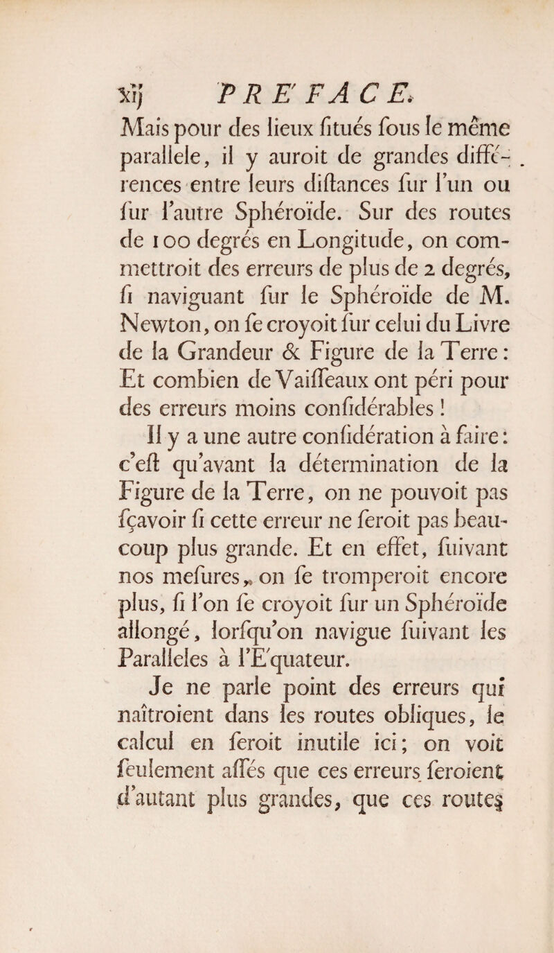 Mais pour des lieux fitués fous le même parallèle, il y aurait de grandes diffé¬ rences entre leurs diftances fur l’un ou fur l’autre Sphéroïde. Sur des routes de i oo degrés en Longitude, on com¬ mettrait des erreurs de plus de 2 degrés, fi naviguant fur le Sphéroïde de M. Newton, on fe croyoit fur celui du Livre de la Grandeur & Figure de la Terre: Et combien de Vaiffeaux ont péri pour des erreurs moins confidérables ! 11 y a une autre confidération à faire : c’eft qu’avant la détermination de la Figure de la Terre, on ne pouvoit pas fçavoir fi cette erreur ne ferait pas beau¬ coup plus grande. Et en effet, fuivant nos indurés * on fe tromperait encore plus, fi l’on fe croyoit fur un Sphéroïde allongé, lorfqu’on navigue fuivant les Parallèles à l’Equateur. Je ne parle point des erreurs qui naîtraient dans les routes obliques, le calcul en ferait inutile ici; on voit feulement affés que ces erreurs feraient d’autant plus grandes, que ces route§