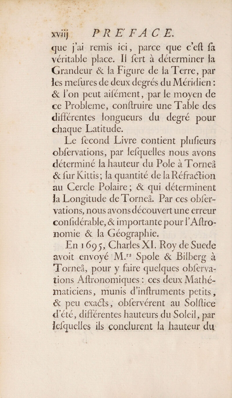 que j’ai remis ici, parce que c’eft fa véritable place. Il fert à déterminer la Grandeur & la Figure de la Terre, par les mefures de deux degrés du Méridien : & l’on peut aifément, par le moyen de ce Problème, conftruire une Table des différentes longueurs du degré pour chaque Latitude. Le fécond Livre contient plufieurs obfervations, par lefquelles nous avons déterminé la hauteur du Pôle àTorneâ & fur Kittis; la quantité de laRéfraétion au Cercle Polaire ; & qui déterminent la Longitude deTorneâ. Par ces obfer¬ vations, nous avons découvert une erreur confidérable, & importante pour l’Aftro- nomie & la Géographie. En 1695, Charles XL Roy de Suede avoit envoyé M.rs Spole & Bilberg à Toi ’iieâ, pour y faire quelques obferva¬ tions Aflronomiques : ces deux Mathé¬ maticiens, munis d’inftruments petits, & peu exacts, obfervérent au Soiftice d été, différentes hauteurs du Soleil, par lefquelles ils conclurent la hauteur du