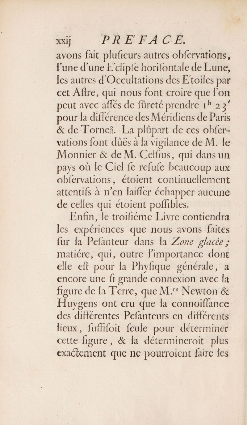 xxij PR E FA CE. avons fait plufieurs autres obfervations, l\me d’une Eclipfe horifontale de Lune, les autres d Occultations des E toiles ])ar cet Afire, qui nous font croire que Ion peut avec affés de fureté prendre ih 23/ pour la différence des Méridiens de Paris & de Torneâ. La plupart de ces obfer- vations font dues à la vigilance de M. le Monnier & de M. Celfius, qui dans un pays où le Ciel fe refuiè beaucoup aux obfervations, étoient continuellement attentifs à n'en laiffer échapper aucune de celles qui étoient poffibles. Enfin, le troifiéme Livre contiendra les expériences que nous avons faites fur la Pefanteur dans la Zone glacée ; matière, qui, outre l'importance dont elle eft pour la Phyfique générale, a encore une fi grande connexion avec la figure de la Terre, queM.rs Newton 8c Huygens ont cru que la connoiffance des différentes Pefanteurs en différents lieux, fuffifoit feule pour déterminer cette figure, & la détermineroit plus exactement que ne pourroient faire les