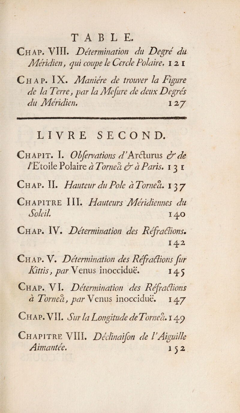 Chap. VIII. Détermination du Degré du Méridien, qui coupe le Cercle Polaire. 12 i C h A p. IX. Manière de trouver la Figure de la Terre, par la Mefure de deux Degrés du Méridien. 127 LIVRE SECOND. Chapit. I. Obfervations d'ArélüYus & de /'Etoile Polaire à Tornea & à Paris. 1 3 1 Ch ap. II. Hauteur du Pôle à Tornea. 137 Ch apitre III. Hauteurs Méridiennes du Soleil. 14,0 Chap. IV. Détermination des Refradions. 142 Chap. V. Détermination des Réfradions fur Kittis, par Venus inocciduë. 145 Chap. VI. Détermination des Réf radions à Tornea, par Venus inocciduë. 147 Chap. VIL Sur la Longitude de Tornea. 14p Chapitre VIII. Déclinaifon de VAiguille Aimantée. 152