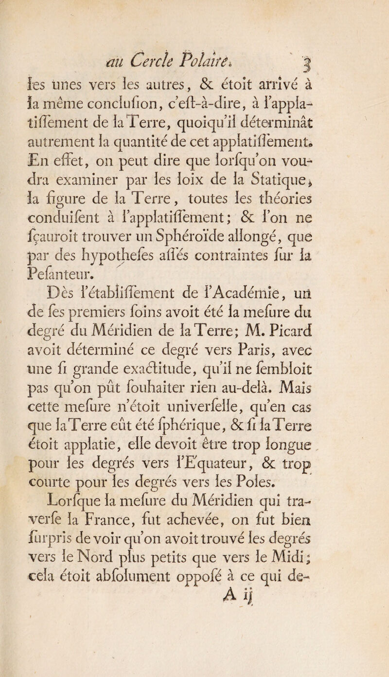 les mies vers les autres, & étoît arrivé à fa même conclufion, c eft-à-dire, à l’appla- tifîement de la Terre, quoiqu’il déterminât autrement la quantité de cet applatiflèment» En effet, on peut dire que lorfqu’on vou¬ dra examiner par les loix de la Statique* ia figure de la Terre, toutes les théories conduifènt à l’applatiffement ; & l’on ne fçauroit trouver un Sphéroïde allongé, que par des hypothefes afîes contraintes fur ia Pefanteur. Dès letabîifîèment de l’Académie, un de fes premiers foins avoit été la mefure du degré du Méridien de ia Terre; M. Picard avoit déterminé ce degré vers Paris, avec une fi grande exactitude, qu’il ne fembloit pas qu’on pût fouhaiter rien au-delà. Mais cette mefure n’étoit univerlelie, qu’en cas que laTerre eût été fphérique, & fi la Terre étoit applatie, elle devoit être trop longue pour les degrés vers l’Equateur, & trop courte pour les degrés vers les Pôles. Lorlque la mefure du Méridien qui tra- verfe la France, fut achevée, on fut bien furpris devoir qu’on avoit trouvé les degrés vers le Nord plus petits que vers le Midi ; cela étoit abfolument oppofé à ce qui de- A i|
