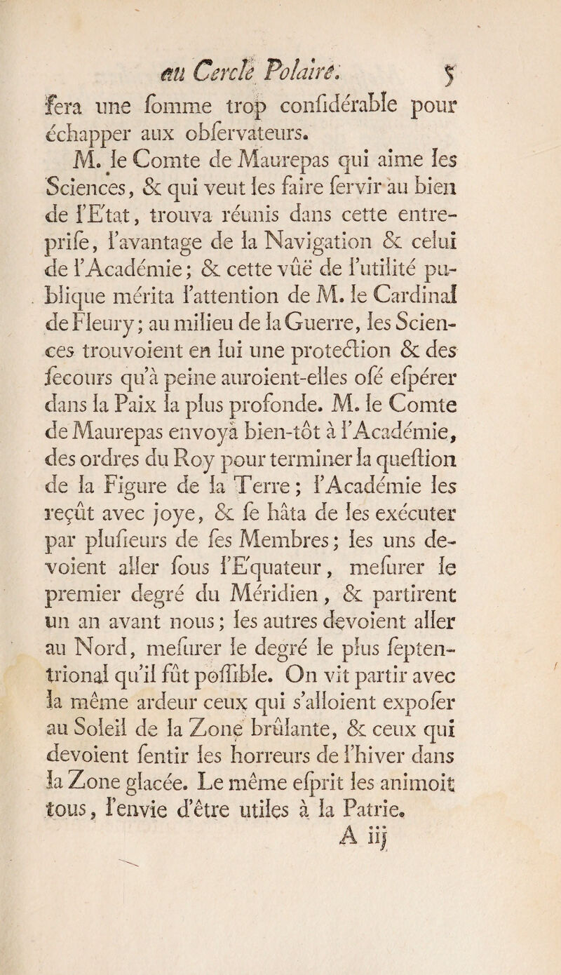 Fera une fournie trop confidérabîe pour échapper aux obfervateurs. M. le Comte de Maurepas qui aime les Sciences, & qui veut les faire fervir au bien de fEtat, trouva réunis dans cette entre- prile, l’avantage de la Navigation & celui de l’Académie ; & cette vûë de lutilité pu¬ blique mérita l’attention de M. le Cardinal de Fleury ; au milieu de la Guerre, les Scien¬ ces trou voient en lui une protection & des fecours qu’à peine auroient-elles ofé efpérer dans la Paix la plus profonde, M, le Comte de Maurepas envoyà bien-îôt à l’Académie, des ordres du Roy pour terminer la queflion de la Figure de la Terre; l’Académie les reçût avec joye, & fe hâta de les exécuter par plufieurs de fes Membres ; les uns dé¬ voient aller fous l’Equateur, mefurer le premier degré du Méridien, & partirent un an avant nous ; les autres dévoient aller au Nord, mefurer le degré le plus fèpten— trionaï qu’il fût poffibie. On vit partir avec la même ardeur ceux qui s’alloient expo fer au Soleil de la Zone brûlante, & ceux qui dévoient fentir les horreurs de l’hiver dans la Zone glacée. Le même elprit les animoit tous 3 l’envie d’être utiles à la Patrie® A il)