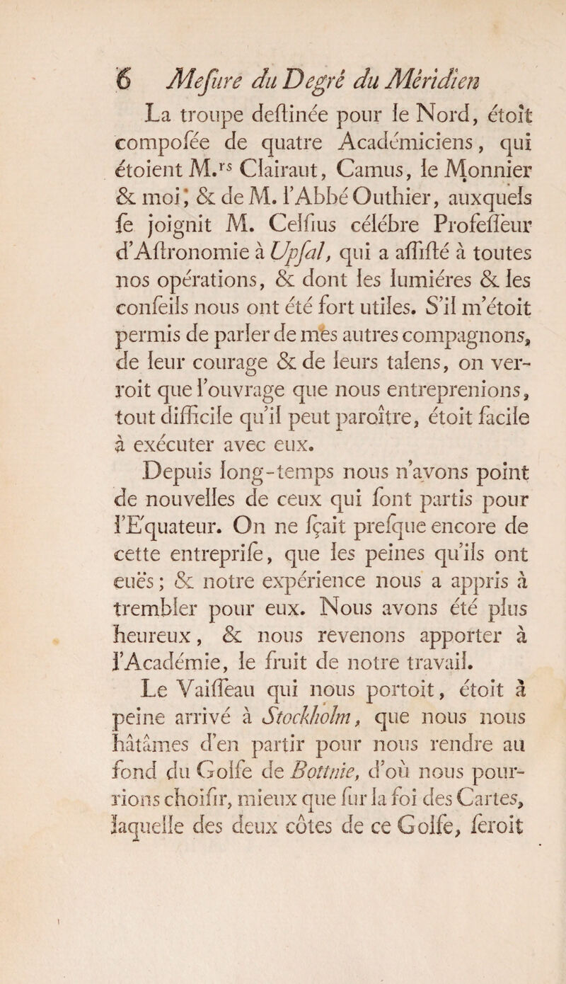 La troupe deflinée pour le Nord, étoît compofée de quatre Académiciens, qui étoient M.rs Ciairaut, Camus, ie Monnier & moi ; & de M. l’Abbé Outhier, auxquels fè joignit M. Celfius célébré Profèflèur d’Agronomie à Upful, qui a affilié à toutes nos opérations, & dont les lumières & les confeils nous ont été fort utiles. S’il m’étoit permis de parler de mes autres compagnons, de leur courage & de leurs talens, on ver- roit que l’ouvrage que nous entreprenions, tout difficile qu’il peut paroître, étoit facile à exécuter avec eux. Depuis long-temps nous n’avons point de nouvelles de ceux qui font partis pour l’Equateur. On ne fçait prelque encore de cette entreprife, que les peines qu’ils ont eues ; & notre expérience nous a appris à trembler pour eux. Nous avons été plus heureux, & nous revenons apporter à l’Académie, le fruit de notre travail. Le Vaiffieau qui nous portoit, étoit à peine arrivé à Stockholm, que nous nous hâtâmes d’en partir pour nous rendre au fond du Golfe de Bottine, d’où nous pour¬ rions choifir, mieux que fur la foi des Cartes, laquelle des deux côtes de ce Golfe, feroit