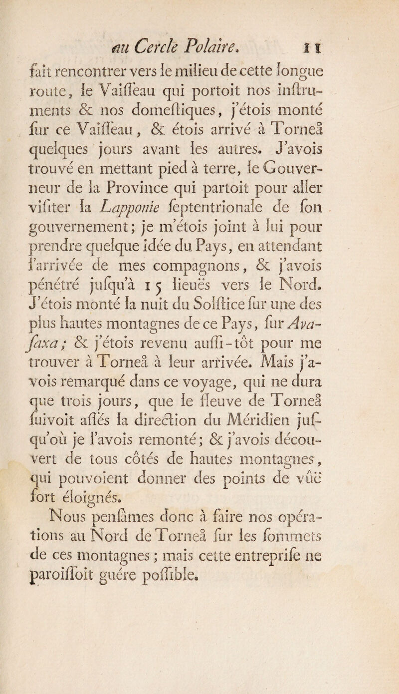 fait rencontrer vers le milieu de cette longue route, le Yaifleau qui portoit nos infini- ments & nos domeftiques, jetois monté fur ce Vaifîèau, & étois arrivé à Torneâ quelques jours avant les autres. J avois trouvé en mettant pied à terre, le Gouver¬ neur de la Province qui partoit pour aller vifiter la Lapponie leptentrionale de fou gouvernement; je m’étois joint à lui pour prendre quelque idée du Pays, en attendant l’arrivée de mes compagnons, & j avois pénétré jufqu a i 5 lieues vers le Nord, j’étois monté la nuit du Solftice fur une des plus hautes montagnes de ce Pays, fur A va- /axa; & j’étois revenu auffi-tôt pour me trouver à Torneâ à leur arrivée. Mais j a- vois remarqué dans ce voyage, qui ne dura que trois jours, que le fleuve de Torneâ fui voit ailes la direction du Méridien juf- qu’où je l’avois remonté ; & j’avois décou¬ vert de tous côtés de hautes montagnes, qui pouvoient donner des points de vue fort éloignés. Nous penlames donc à faire nos opéra¬ tions au Nord de Torneâ fur les fommets de ces montagnes ; mais cette entreprife ne paroiflbit guère poiTible,
