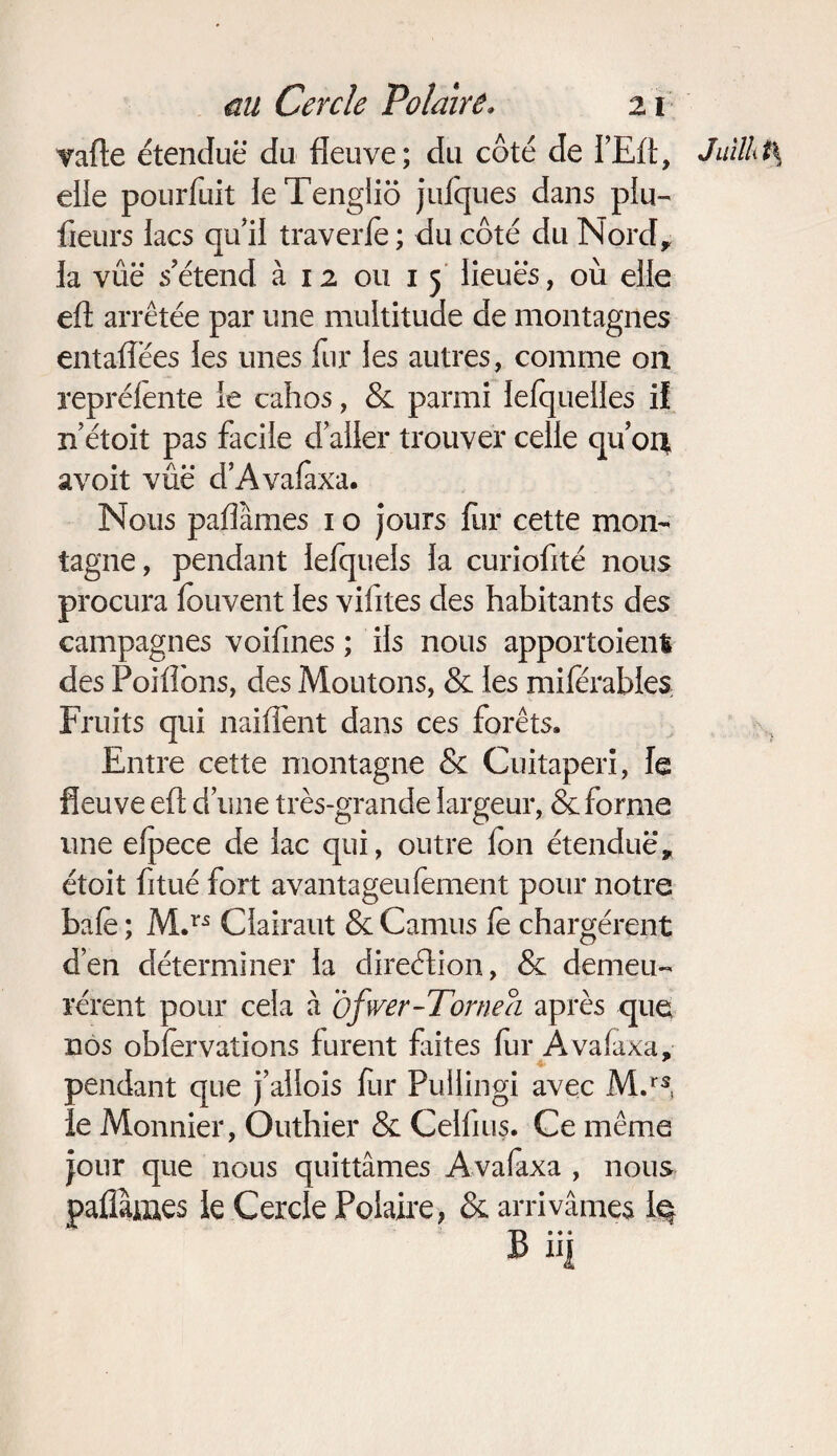 vafte étendue du fleuve; du côté de l’Eft, Jullht\ elie pourfuit leTengliô jufques dans pin- fleurs lacs qu’il traverle ; du côté du Nord, la vue s’étend à 12 ou 1 5 lieuës, où elle efl: arrêtée par une multitude de montagnes entaflëes les unes fur les autres, comme on repréiente le cahos, & parmi lefqueiles if n était pas facile daller trouver celle quoi* avoit vûë d’Avafaxa. Nous paflàmes 1 o jours flir cette mon¬ tagne, pendant lefquels la curiofité nous procura fouvent les vifites des habitants des campagnes voifines ; iis nous apportaient des Poiffons, des Moutons, & les mifèrables Fruits qui naiflent dans ces forêts. Entre cette montagne & Cuitaperi, le fleuve efl; d une très-grande largeur, & forme une efpece de lac qui, outre ion étendue’, étoit fitué fort avantageufement pour notre baie ; M.ri: Ciairaut & Camus fè chargèrent d’en déterminer la direétion, & demeu¬ rèrent pour cela à ofwer-Tornea après que nos obfèrvations furent faites fur Avafaxa, * pendant que j’allois fur Puilingi avec M.rs, le Monnier, Outhier & Ceiflus. Ce même jour que nous quittâmes Avafaxa , nous paflàmes le Cercle Polaire, & arrivâmes 1$