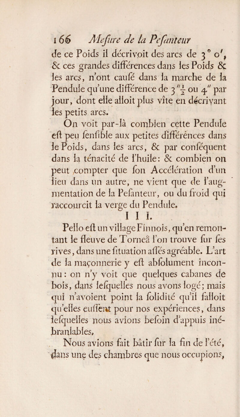 de ce Poids il décrivoit des arcs de 30 o', & ces orrandes différences dans les Poids & O les arcs, n'ont caufe dans la marche de la Pendule qu’une différence de 3 ou 4, par jour, dont elle alloit plus vite en décrivant les petits arcs. On voit par-là combien cette Pendule eft peu fenfibie aux petites dïlférénces dans le Poids, dans les arcs, & par conféquent dans la ténacité de l’huile: & combien on peut compter que Ion Accélération d’un lieu dans un autre, ne vient que de l’aug¬ mentation de la Pefànteur, ou du froid qui raccourcit la verge du Pendule. III. Pello eft un village Finnois, qu’en remon¬ tant le fleuve de Torneâ l’on trouve fur les rives, dans une fituation affés agréable. L’art de la maçonnerie y eft abfolument incon- nu : on n’y voit que quelques cabanes de bois, dans lefquelles nous avons logé; mais qui n’avoient point la folidité qu’il falloit quelles eufferkt pour nos expériences, dans lefquelles nous avions befoin d appuis iné¬ branlables. Nous avions fait bâtir fur la fin de l’été, dans une des chambre-s que nous occupions,