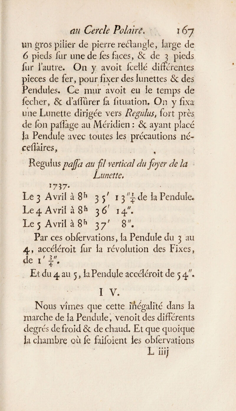un gros pilier de pierre rectangle, large de 6 pieds fur une de les faces, & de 3 pieds fur l’autre. O11 y avoit fceilé différentes pièces de fer, pour fixer des lunettes & des Pendules. Ce mur avoit eu le temps de fecher, & d affûter fi lit nation. On y fixa une Lunette dirigée vers Régulas, fort près de Ion paflàge au Méridien : & ayant placé Ja Pendule avec toutes les précautions né- cefiàires, ' * Regulus pajja au fil vertical du foyer de la - Lunette. 1737. Le 3 Avril à 8h 3 f 1 3 /;f de la Pendule, Le 4 Avril à 8h 3 6' 14. Le 3 Avril à 8h 37* 8. Par ces obfèrvations, la Pendule du 3 au 4, accéléroit fur la révolution des Fixes, de 1 ' f , Et du 4 au 5, la Pendule accéléroit de 5 4. 1 V* Nous vîmes que cette inégalité dans la marche de fa Pendule, venoit des différents deg rés de froid & de chaud. Et que quoique la chambre où fe faifoient les obfervations L 111/