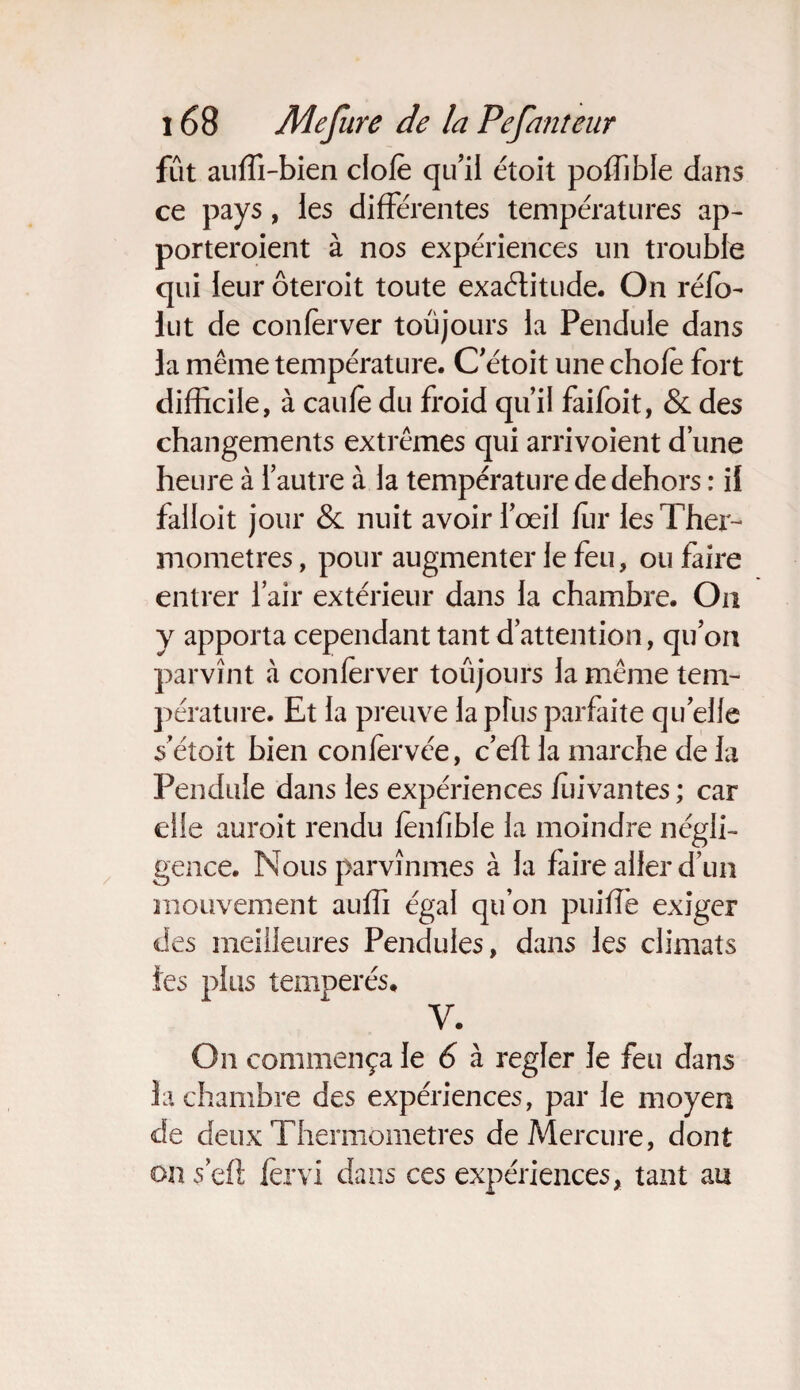fût auffi-bien clofè qu’il étoit poffible dans ce pays, les différentes températures ap- porteroient à nos expériences un trouble qui leur ôteroit toute exactitude. On réfo- lut de confèrver toujours la Pendule dans la même température. C’étoit une chofè fort difficile, à caufè du froid qu’il faifoit, & des changements extrêmes qui arrivoient d’une heure à l’autre à la température de dehors : il falloit jour & nuit avoir l’œil fur les Ther¬ momètres , pour augmenter le feu, ou faire entrer l’air extérieur dans la chambre. On y apporta cependant tant d’attention, qu’on parvînt à confèrver toujours la même tem¬ pérature. Et la preuve la plus parfaite quelle s’étoit bien confervée, c’efl la marche de la Pendule dans les expériences fùivantes; car elle auroit rendu fenfible la moindre négli¬ gence. Nous parvînmes à la faire aller d’un mouvement auffi égal qu’on puiffe exiger des meilleures Pendules, dans les climats les plus tempérés. V. On commença le 6 à regler le feu dans la chambre des expériences, par le moyen de deux Thermomètres de Mercure, dont on sert fervi dans ces expériences, tant au