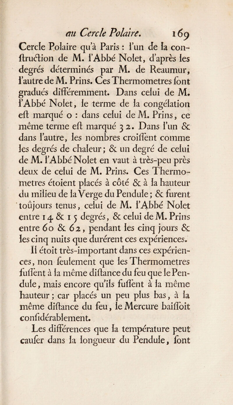Cercle Polaire qu a Paris : l’un de la con- ftruélion de M. i’Abbé Nolet, d’après les degrés déterminés par M. de Reaumur, l’autre de M. Prins. Ces Thermomètres font gradués différemment. Dans celui de M. l’Abbé Nolet, le terme de la congélation efl marqué o : dans celui de M. Prins, ce même terme efl marqué 3 2. Dans l’un & dans l’autre, les nombres croiffent comme les degrés de chaleur; & un degré de celui de M. l’Abbé Nolet en vaut à très-peu près deux de celui de M. Prins. Ces Thermo¬ mètres étoient placés à côté & à la hauteur du milieu de la Verge du Pendule ; & furent toûjours tenus, celui de M. l’Abbé Nolet entre 14 & 1 5 degrés, & celui de M. Prins entre 60 & 62, pendant les cinq jours & les cinq nuits que durèrent ces expériences. II étoit très-important dans ces expérien¬ ces , non feulement que les Thermomètres fufîènt à la même diftance du feu que le Pen¬ dule , mais encore qu’ils fufîènt à la même hauteur ; car placés un peu plus bas, à la même diftance du feu, le Mercure baifïbit confidérablement. Les différences que la température peut caufèr dans la longueur du Pendule, font