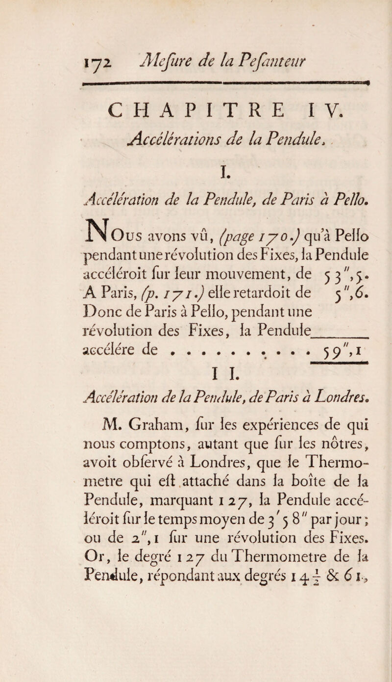CHAPITRE IV. Accélérations de la Pendule, I. Accélération de la Pendule, de Paris à Pe/lo. ^Nous avons vu, (page iyo.J qu a Pello pendant une révolution des Fixes, iaPenduie accéiéroit fur leur mouvement, de 5 3 ,5. A Paris, (p. 1 y 1.) elle retardoit de 5 ,6. Donc de Paris à Peilo, pendant une révolution des Fixes, la Pendule accéléré de ... 59, 1 I I. Accélération de la Pendule, de Paris à Londres. M. Graham, fur les expériences de qui nous comptons, autant que fur les nôtres, avoit oblèrvé à Londres, que le Thermo¬ mètre qui eft attaché dans la boîte de la Pendule, marquant 127, la Pendule accé- léroit fur le temps moyen de 3,5 8  par jour ; ou de 2f 1 fur une révolution des Fixes. Or, le degré 127 du Thermomètre de la Pendule, répondant aux degrés 14 j <5c 6 i P