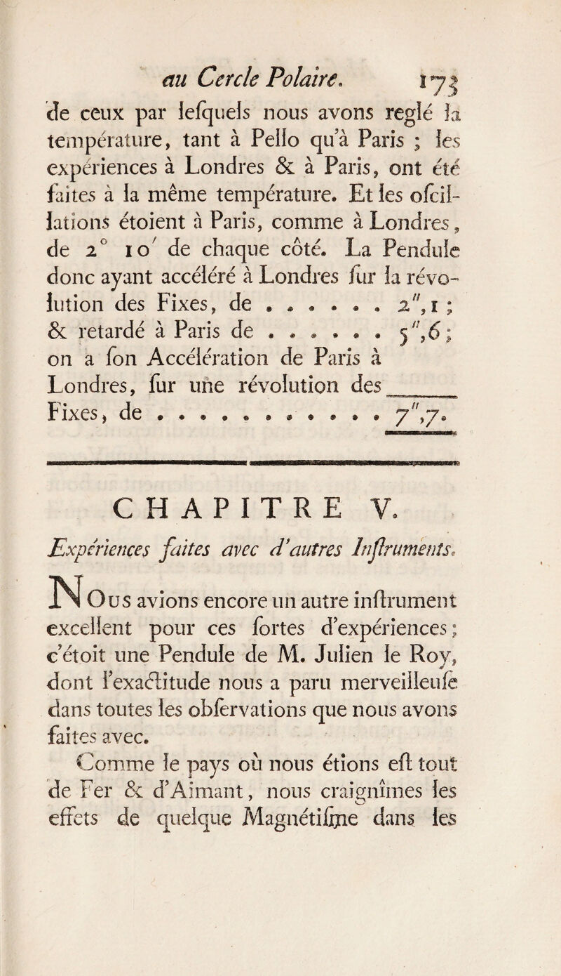 de ceux par lelquels nous avons réglé la température, tant à Pello qua Paris ; les expériences à Londres & à Paris, ont été faites à la même température* Et les ofcii- JationS étoient à Paris, comme à Londres, de 2 i o de chaque côté. La Pendule donc ayant accéléré à Londres fur la révo¬ lution des Fixes, de * * • . . . 2,i ; & retardé à Paris de . * * » • . 5 11,6; on a fon Accélération de Paris à Londres, fur une révolution des Fixes, de • 7,7. CHAPITRE V, Expériences faîtes avec d'autres hfruments, O us avions encore un autre infiniment excellent pour ces fortes d expériences ; cetoit une Pendule de M. Julien le Roy, dont fexaélitude nous a paru merveiileufe dans toutes les oblervations que nous avons faites avec. Comme le pays où nous étions eft tout de Fer & d’Aimant, nous craignîmes les effets de quelque Magnétiffne dans les