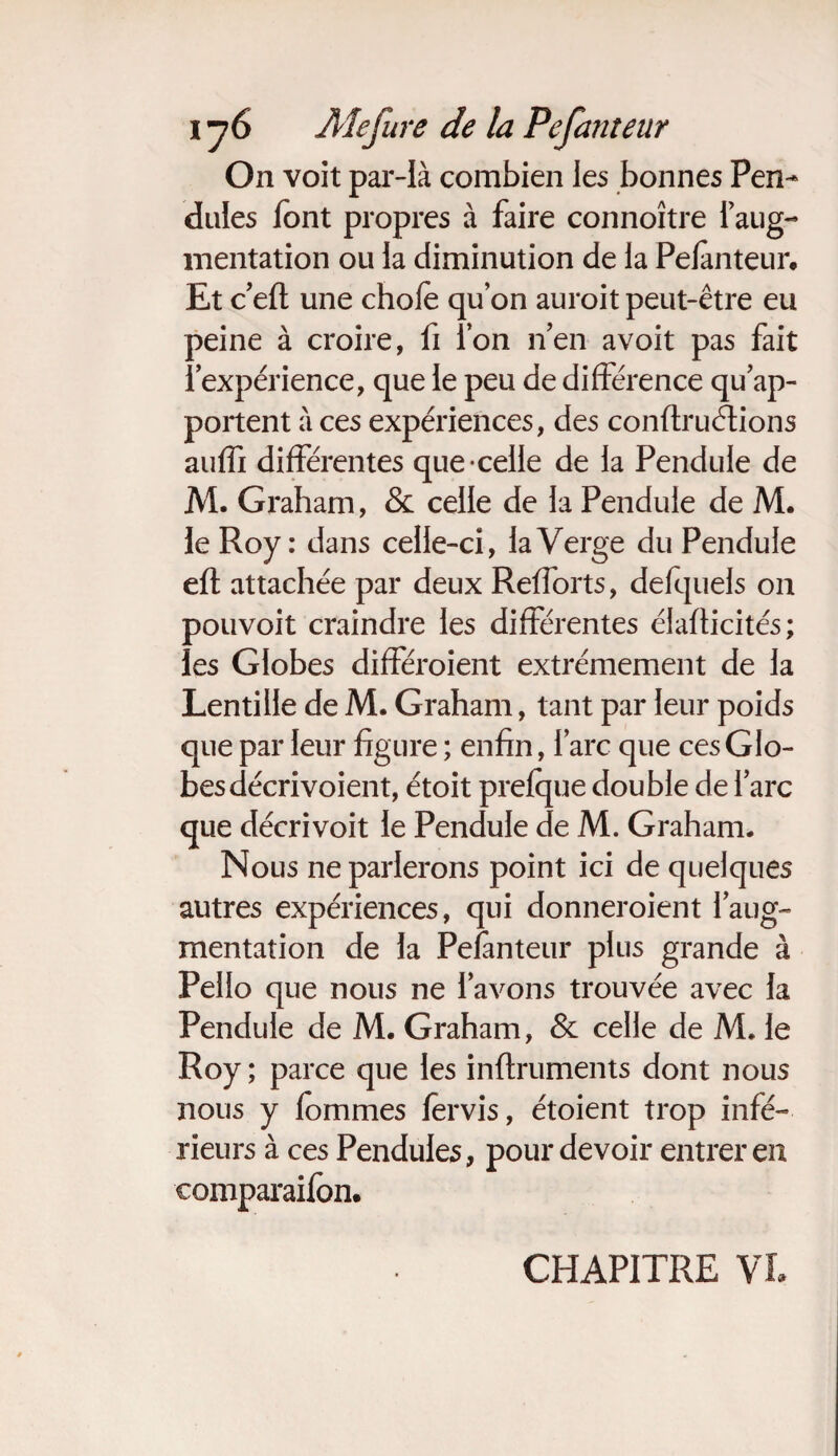 On voit par-là combien les bonnes Pen¬ dules font propres à faire connoître l’aug- mentation ou la diminution de la Pefanteur. Et c’eft une choie qu’on auroit peut-être eu peine à croire, fi ion n’en avoit pas fait l’expérience, que le peu de différence qu’ap¬ portent à ces expériences, des conftruétions auffi différentes que-celle de la Pendule de M. Graham, & celle de la Pendule de M. le Roy: dans celle-ci, la Verge du Pendule eft attachée par deux Refforts, defquels on pouvoit craindre les différentes élafticités; les Globes différoient extrêmement de la Lentille de M. Graham, tant par leur poids que par leur figure ; enfin, l’arc que ces Glo¬ bes décrivoient, étoit prefque double de l’arc que décrivoit le Pendule de M. Graham. Nous ne parlerons point ici de quelques autres expériences, qui donneroient l’aug¬ mentation de la Pefanteur plus grande à Pello que nous ne l’avons trouvée avec la Pendule de M. Graham, & celle de M. le Roy ; parce que les inftruments dont nous nous y fommes fervis, étoient trop infé¬ rieurs à ces Pendules, pour devoir entrer en comparaifon. CHAPITRE VL