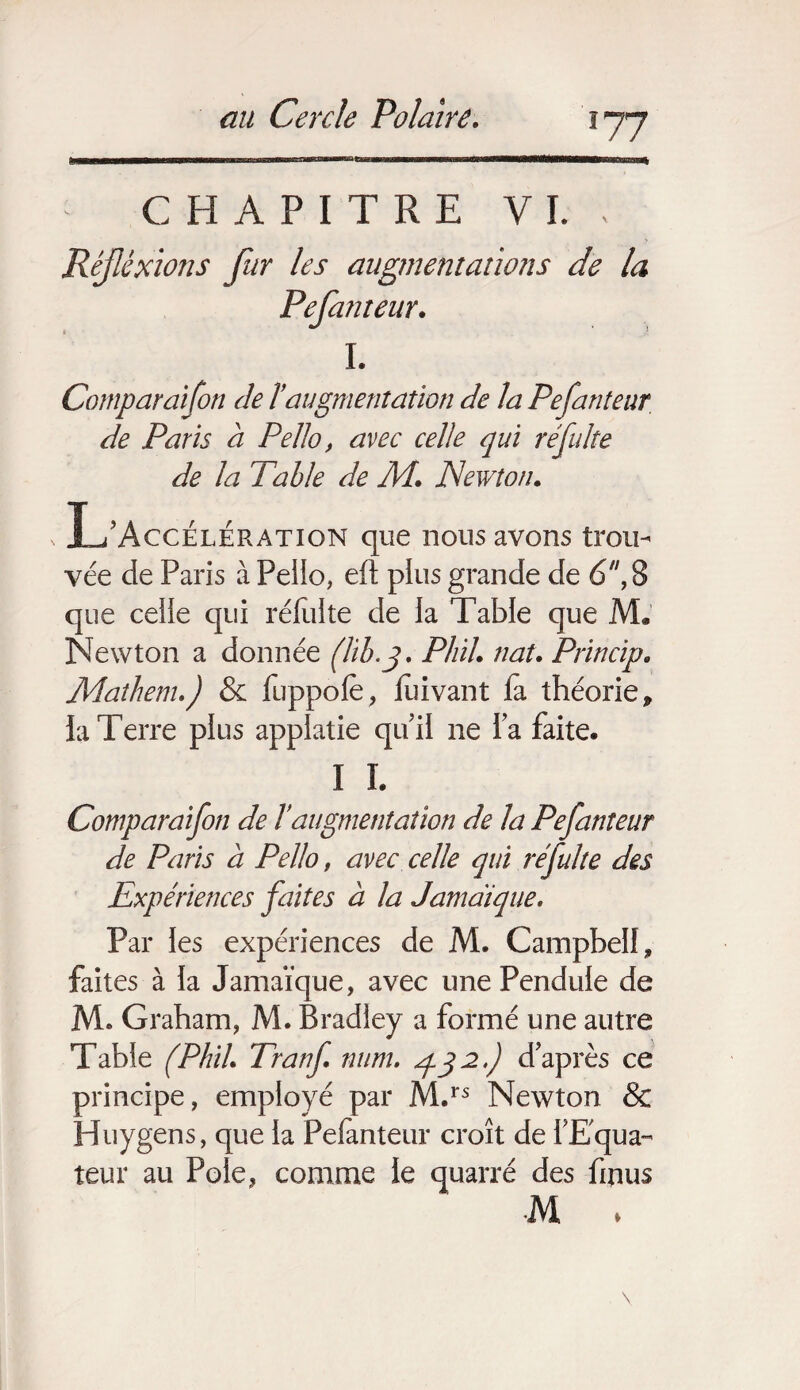 IRHIHII—■■■! m il iiwiiiw I i««li•UWL rrw rrmrii nm iiwmiTi1■ ir 1 inriirmMBrtllOT un uu\ CHAPITRE VL , Réjléxions fur les augmentations de la I. Comparaifon de T augmentation de la Pe fauteur de Paris à Pello, avec celle qui ré fuite de la Table de M. Newton. L’Accélération que nous avons trou¬ que celle qui rélulte de la Table que M. Newton a donnée (lib.3. Phil. naU Princip• Mathenu) & fuppofe, jfuivant fa théorie, ia Terre plus applatie qu’il ne l’a faite. I I. Comparaifon de T augmentation de la Pefauteur de Paris à Pello, avec celle qui réfulte des Expériences faites à la Jamaïque. Par les expériences de M. Campbell, faites à la Jamaïque, avec une Pendule de M» Graham, M. Bradley a formé une autre Table (Phih Tranf num. 432.) d’après ce principe, employé par M.rs Newton & Huygens, que la Pelanteur croît de l'Equa¬ teur au Pôle, comme le quarré des fmus •M . Pefanteur