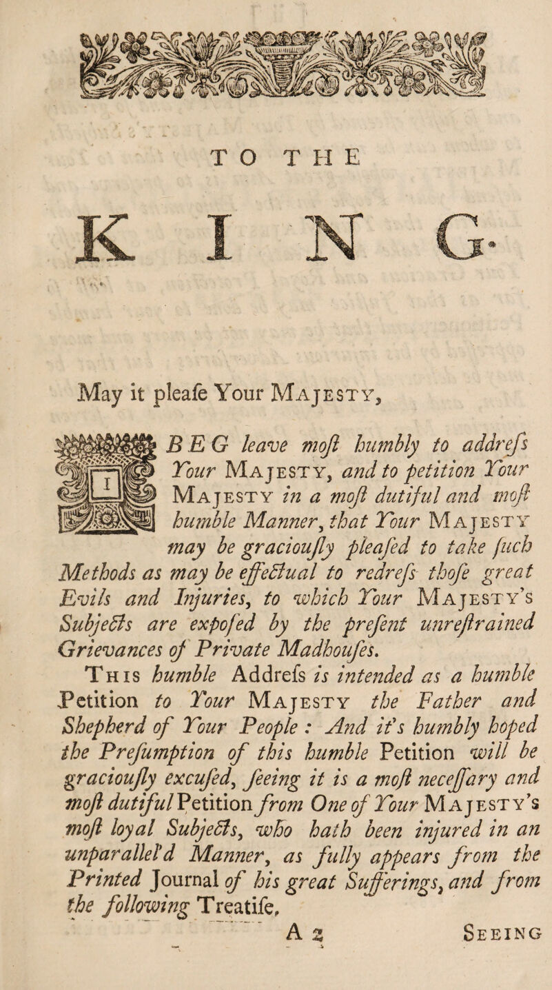 May it pieafe Your Majesty, BEG leave mojl humbly to addrefs Tour Majesty, and to petition Tour Majesty in a mojl dutiful and mofl humble Manner, that Tour Majesty may be gracioujly pieafed to take fuch Methods as may be effectual to redrefs thofe great Evils and Injuries, to which Tour Majesty’s SubjeSls are expo fed by the prefent unrejlrained Grievances oj Private Madhoufes. This humble Addrefs is intended as a humble Petition to Tour Majesty the Father and Shepherd of Tour People : And ids humbly hoped the Prefumption of this humble Petition will be gracioufy excufed, feeing it is a mojl necejfary and mojl dutiful Volition from One of Tour Majesty’s mofl loyal Subjects, who hath been injured in an unparallel'd Manner, as fully appears from the Printed Journal of his great Sufferings, and from the following Treatife, A z Seeing