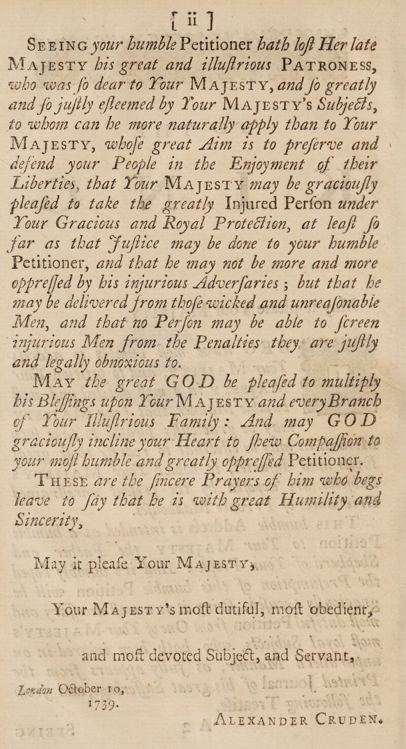 Seeing^#/* humble Petitioner hath loft Her late Majesty his great a?id illuftrious Patroness, who was Jo dear to Tour Majesty, and Jo greatly andfojuftly ejleemed by Tour Majesty’s Subjects, to whom can he more naturally apply than to Tour Majesty, whofe great Aim is to prefers and » defend your People in the Enjoyment of their Liberties, that Tour Majesty may be gracioufty pleafed to take the greatly Injured Perfon under Tour Gracious and Royal Protection, at leaft jo far as that Juftice may be done to your humble Petitioner, and that he may not be more a?id more opprefjed by his injurious Adverfaries; but that he may be delivered from thoj'e wicked and unreajbnabte Men, and that no Perfon may be able to Jcreen injurious Men from the Penalties they are juftly and legally obnoxious to. May the great GOD be pleafed to multiply his Blefjings upon Tourfyl ajesty and every Branch of Tour Illuftrious Family : And may GOD gracioufty incline your Heart to fhew Compaffion to your moft humble and greatly cpprefifed Petitioner. These are the fine ere Prayers of him who begs leave to jay that he is with great Humility and Sincerity, j. A' • ^ ^ ^ r < ' V'. * f' . ' ] ; ^ May it pleafe Your Majesty, Your Majesty’s moft dutiful, moft obedient^ ms V • London October i o, 1739- and moft devoted Subject, and Servant, ‘ ■ ’ ' _ A- . j AYv.ev... *■' r r Alexander Crudest*