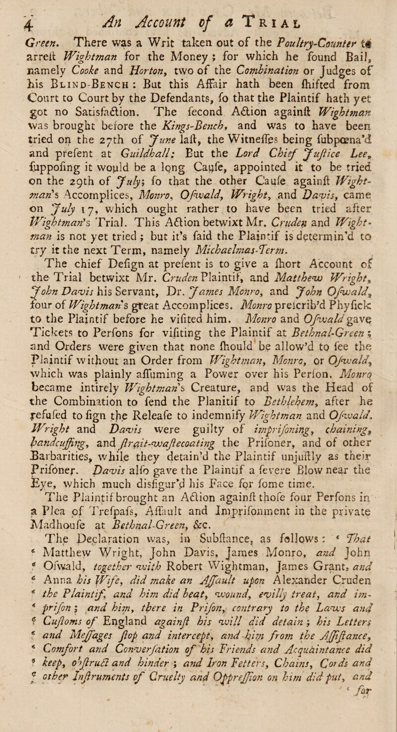 Green. There was a Writ taken out of the Poultry-Counter t# arreft Wightman for the Money ; for which he found Bail, namely Cooke and Horton, two of the Combination or Judges of his Blind-Bench : But this Affair hath been fhifted from Court to Court by the Defendants, fo that the Plaintif hath yet got no Satisfaction. The fecond ACtion againft Wightman was brought before the Kings-Bench, and was to have been tried on the 27th of June laft, the Witneffes being fubpoena’d and prefent at Guildhall: But the Lord Chief JuJiice Leev fuppofing it would be a lpng Caijfe, appointed it to be tried, on the 29th of July, fo that the other Caufe againft Wight- man's Accomplices, Monro, Ofivald, Wright, and Davis, came on July 17, which ought rather to have been tried after Wightman's Trial. This Adlion betwixt Mr. Crudeti and Wight¬ man is not yet tried ; but it’s faid the Piafntif is determin’d to try it the next Term, namely Michaelmas-Term. The chief Defign at prefent is to give a fhort Account of ' the Trial betwixt Mr. Cruden Plaintif, and Matthew Wright, John Davis his Servant, Dr. James Monro, and John Qfwald% four of Wightman § great Accomplices. Monro prelcrib’d Phyfick to the Plaintif before he vifited him. Monro and Ofivald gave Tickets to Perfons for vifiting the Plaintif at Bethnal-Green; and Orders were given that none fhould be allow’d to fee the Plaintif without an Order from Wightman, Monro, or Ofivald, which was plainly affuming a Power over his Perlon. Monrq became intirely Wightman s Creature, and was the Head of the Combination to fend the Planitif to Bethlehem, after he xefufed to fign the Releafe to indemnify Wightman and Ofivald1 Wright and Davis were guilty of imprifoning, chainings handcuffing, and Jlr#it-<wajlecoating the Prifoner, and of other Barbarities, while they detain’d the Plaintif unjuftly as their Prifoner. Davis alfo gave the Plaintif a fevere Blow near the Eye, which much disfigur’d his Face for feme time. The Plaintif brought an A&ion againft thofe four Perfons in a Plea of Trefpafs, Aftault and Imprifonment in the private Madhoufe at Bethnal-Green, &c. The Declaration was, in Subftance, as follows: * That 9 Matthew Wright, John Davis, James Monro, and John * Ofwald, together with Robert Wightman, James Grant, and 6 Anna his Wife, did ?nake an Affault upon Alexander Cruden * the Plaintif and him did beat, wound, evilly treat, and im- 9 prifon 1 and him, there in Prifon, contrary to the Laws and 9 Cujloms of England againjl his will did detain ; his Letters e and Mejfages fop and intercept, and him from the Affifance, * Comfort and Converfation of his Friends and Acquaintance did 9 keep, obfrutt and hinder ; and Iron Fetters, Chains, Cords and f other Infruments of Cruelty and Ofprejfion on him did put, and