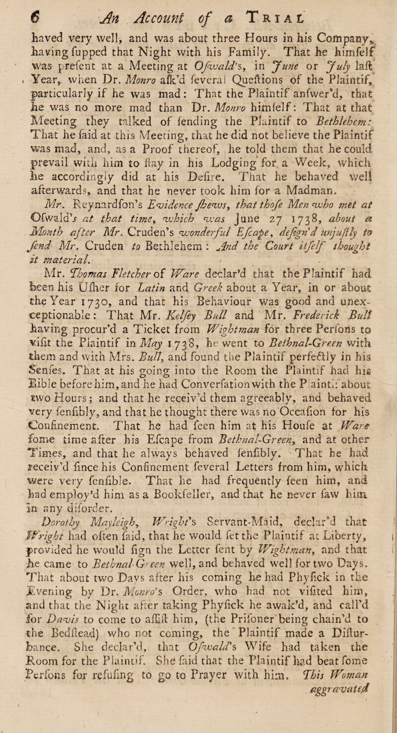 haved very well, and was about three Hours in his Company* having Tupped that Night with his Family. That he hiinfelf was prefent at a Meeting at Ofwald's, in fune or July laft i Year, when Dr. Monro afk’d feveral Queftions of the Plaintif, particularly if he was mad: That the Plaintif anfwerki, that lie was no more mad than Dr. Monro himlelf: That at that Meeting they talked of Tending the Plaintif to Bethlehem: That he faid at this Meeting, that he did not believe the Plaintif was mad, and, as a Proof thereof, he told them that he could prevail with him to flay in his Lodging for a Week, which lie accordingly did at his Defire. That he behaved well afterwards, and that he never took him for a Madman. Mr. Reynardfon’s Evidence jhevjs, that thofe Men who met at Ofwald’j at that time, which was June 27 1738, about a Month after Mr. Cruden’s wonderful Efcape, defignd unjuftly to fend Mr. Cruden to Bethlehem : And the Court itfelf thought it material. Mr. Thomas Fletcher of Ware declar’d that the Plaintif had been his tidier for Latin and Greek about a Year, in or about the Year 1730, and that his Behaviour was good and unex¬ ceptionable : That Mr. Kelfey Bull and Mr. Frederick Bull having procur’d a Ticket from Wight man for three Perfons to viflt the Plaintif in May 1738, he went to Bethnal-Green with them and with Mrs. Bull., and found the Plaintif perfectly in his Senfes. That at his going into the Room the Plaintif had hit Bible before him, and he had Converfationwith the Paintif about two Hours; and that he receiv’d them agreeably, and behaved very fen fib ly, and that he thought there was no Occafion for his Confinement. That he had feen him at his Houfe at Ware fome time after his Efcape from Bethnal-Green, and at other Times, and that he always behaved fenfibly. That he had receiv’d fince his Confinement feveral Letters from him, which were very fenfible. That he had frequently feen him, and had employ’d him as a Bookfeller, and that he never faw him in any diforcer. Dorothy Mayleigh, Wright's Servant-Maid, declar'd that Wright had often laid, that he would fet the Plaintif at Liberty, provided he would fign the Letter fent by Wight man, and that he came to Bethnal G*een well, and behaved well for two Days. That about two Days after his coming he had Phyfick in the Evening by Dr. Monro's Order, who had not viiited him, and that the Night after taking Phyfick he awak’d, and call’d for Davis to come to alfifi him, (the Prifoner'being chain’d to the Bedfiead) who not coming, the Plaintif made a Difiur- Jbance. She declar’d, that Ofwald'$ Wife had taken the Room for the Plaintif. She faid that the Plaintif h«id beat fome Perfons fur refufing to go to Prayer with him. This Woman aggravated