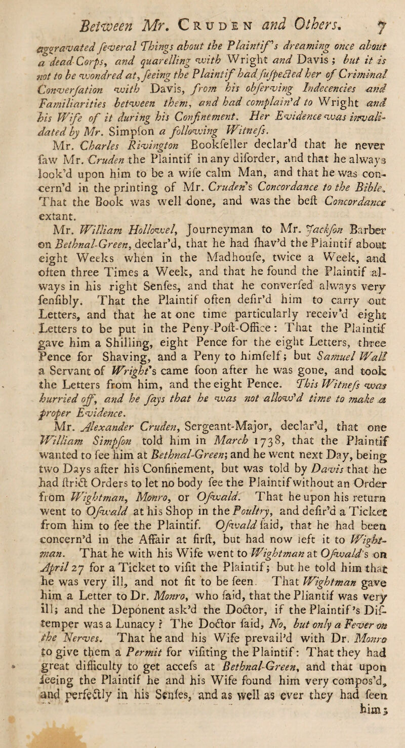 aggravated federal Things about the Plaintiffs dreaming once about a dead Corps, and quarelling with Wright and Davis ; but it is not to be voondred at, feeing the Plaint if hadfufpeded her of Criminal Converfation with Davis, from his obferving Indecencies and Familiarities between them, and had complain'd to Wright and his Wife of it during his Confinement. Her Evidence was invali¬ dated by Mr. Simplon a following Witnefs. Mr. Charles Rivington Bookfeller declar’d that he never faw Mr. Cruden the Plaintif in any diforder, and that he always look’d upon him to be a wife calm Man, and that he was con¬ cern’d. in the printing of Mr. Cruden's Concordance to the Bible, That the Book was well done, and was the bell Concordance extant. Mr. William Hollowel, Journeyman to Mr. fackfm Barber on Bethnal-Green, declar’d, that he had fhav’d the Plaintif about eight Weeks when in the Madhoufe, twice a Week, and often three Times a Week, and that he found the Plaintif al¬ ways in his right Senfes, and that he converged always very fenfibly. That the Plaintif often defir’d him to carry out Letters, and that he at one time particularly receiv’d eight Letters to be put in the Peny-Poft-Office: That the Plaintif gave him a Shilling, eight Pence for the eight Letters, three Pence for Shaving, and a Peny to himfelf; but Samuel Wall a Servant of Wright's came foon after he was gone, and took the Letters from him, and the eight Pence. This Witnefs was hurried off, a.nd he fays that he was not allow'd time to make m proper Evidence. Mr. Alexander Cruden, Sergeant-Major, declar’d, that one William Simpfon told him in March 1738, that the Plaintif wanted to fee him at Bethnal-Green', and he went next Day, being two Days after his Confinement, but was told by Davis that he had fir id Orders to let no body fee the Plaintif without an Order from Wightman, Monro, or Ofwald. That he upon his return went to Ofwald at his Shop in the Poultry, and defir’d a Tickee from him to fee the Plaintif. Ofwald laid, that he had been concern’d in the Affair at firft, but had now left it to Wight- man. That he with his Wife went to Wightman at Ofwald's on April27 for a Ticket to vifit the Plaintif; but he told him that he was very ill, and not fit to be feen. That Wightman gave him a Letter to Dr. Monro, who (aid, that the Pliantif was very ill; and the Deponent ask’d the Dodor, if the Plaintif *s Dif- temper was a Lunacy ? The Dodor faid. No, but only a Fever on the Nerves. That he and his Wife prevail’d with Dr. Monro to give them a Permit for vifiting the Plaintif: That they had great difficulty to get accefs at Bethnal-Green, and that upon feeing the Plaintif he and his Wife found him very compos’d, and perfectly in his Senfes, and as well as ever they had feen