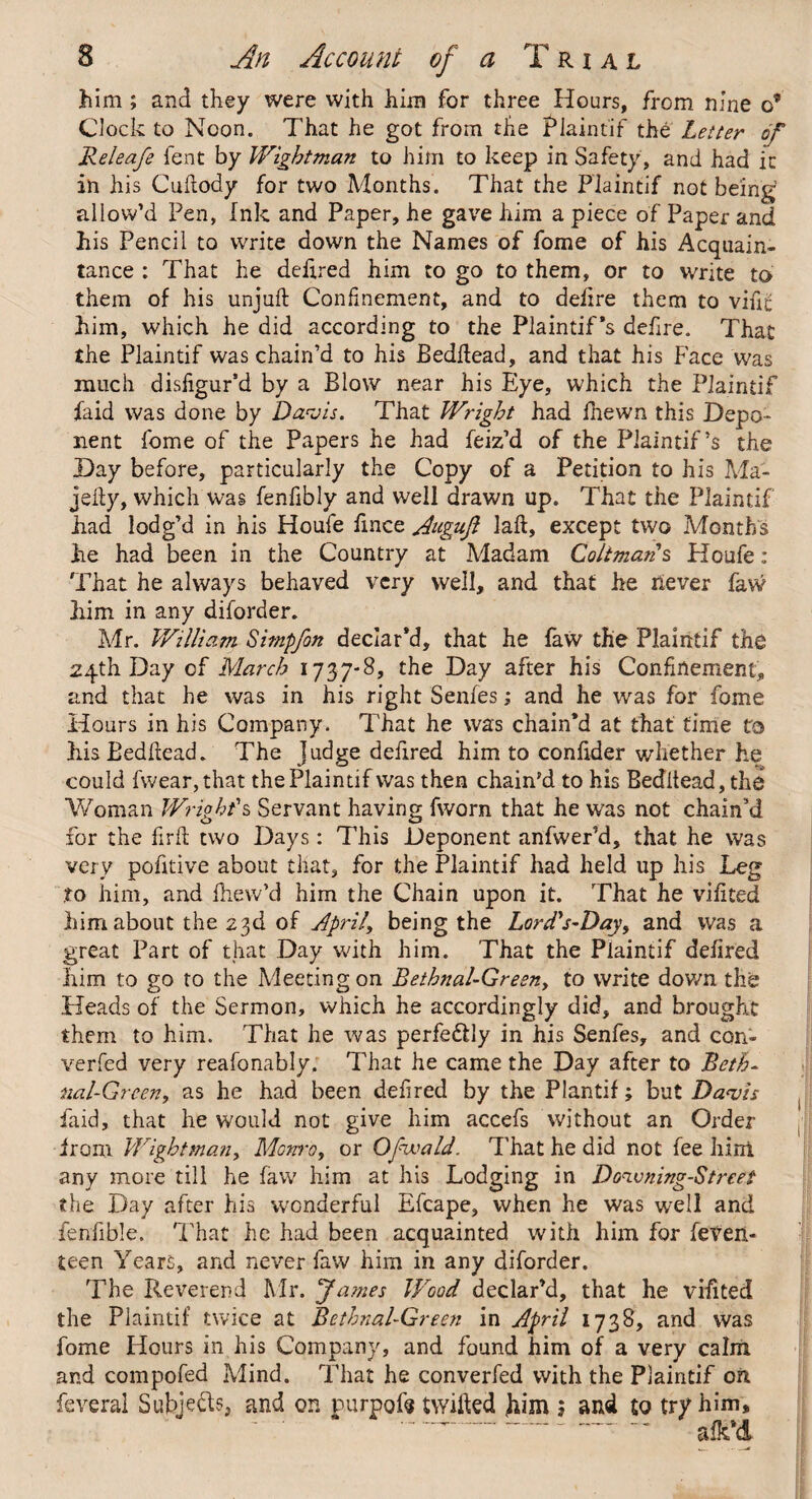 jhim ; and they were with him for three Hours, from nine o? Clock to Noon. That he got from the Plaintif the Letter of Releafe lent by Wigbtman to him to keep in Safety, and had it in his Cuftody for two Afonths. That the Plaintif not being allow’d Pen, Ink and Paper, he gave him a piece of Paper and his Pencil to write down the Names of fome of his Acquain¬ tance ; That he defired him to go to them, or to write to them of his unjuft Confinement, and to delire them to vifift him, which he did according to the Plaintif's defire. That the Plaintif was chain’d to his Bedftead, and that his Face was much disfigur’d by a Blow near his Eye, which the Plaintif faid was done by Davis. That Wright had fhewn this Depo¬ nent fome of the Papers he had feiz’d of the Piaintif’s the Day before, particularly the Copy of a Petition to his Ma- jefty, which was fenfibly and well drawn up. That the Plaintif had lodg’d in his Houfe fince Auguft laft, except two Months he had been in the Country at Madam ColimaAs Houfe: That he always behaved very well, and that he never faw him in any diforder. Mr. William Simpfon declar’d, that he faw the Plaintif the 24th Day of March 1737-8, the Day after his Confinement, and that he was in his right Senfes; and he was for fome Hours in his Company. That he was chain’d at that time to his Bedftead. The Judge defired him to confider whether he could fwear,that the Plaintif was then chain’d to his Beditead, the Woman Wright's Servant having fworn that he was not chain’d for the firft two Days: This Deponent anfwer’d, that he was very pofitive about that, for the Plaintif had held up his Leg to him, and fhew’d him the Chain upon it. That he vifited him about the 23d of April\ being the LoiA's-Day, and was a great Part of that Day with him. That the Plaintif defired Iiim to go to the Meeting on Bethnal-Gresny to write down the Heads of the Sermon, which he accordingly did, and brought them to him. That he was perfectly in his Senfes, and con- verfed very reafonably. That he came the Day after to Beth- nal-Green, as he had been defired by the Plantif; but Davis faid, that he would not give him accefs without an Order from Wightmany Monro, or Ofwald. That he did not fee hint any more till he faw him at his Lodging in Downing-Street the Day after his wonderful Efcape, when he was well and fenfible. That he had been acquainted with him for feveii- teen Years, and never faw him in any diforder. The Reverend Mr. James Wood declar’d, that he vifited the Plaintif twice at Bethnal-Green in April 1738, and was fome Flours in his Company, and found him of a very calm and compofed Mind. That he converfed with the Plaintif oil feveral Subjeds, and on purpofij twilled fiim j and to try him, afk’d