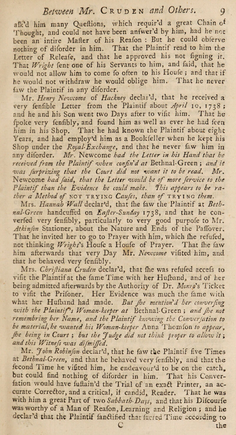 slic'd him many Queflions, which requir’d a great Chain of Thought, and could not have been anfwer’d by him, had he not been an intire Maher of his Reafon : But he could obferve nothing of diforder in him. That the Plaintif read to him the Letter of Releafe, and that he approved his not figning ir. That Wright fent one of his Servants to him, and faid, that he would not allow him to come fo often to his Houfe ; and that if he would not withdraw' he would oblige him. That he never faw the Plaintif in any diforder. Mr. Henry Newcome of Hackney declar’d, that he received a very fenfible Letter from the Plaintif about April io, 1738 ; and he and his Son went two Days after to vifit him. That he fpoke very fenfibly, and found him as well as ever he had feen him in his Shop. That he had known the Plaintif about eight Years, and had employ’d him as a Bcokfeller when he kept his Shop under the Royal Ex change, and that he never faw him in any diforder. Mr. Newcome had the Letter in his Hand that he received from the Plaintif when confnd at Bethnal-Green ; and it vjas furprizing that the Court did not tv ant it to be read. Mr. Newcome had faid, that the Letter would be of more fervice to the Plaintif than the Evidence he could make. ‘This appears to be ra- ther a Method of not trying Caufes, than of trying them. Mrs. Hannah Wall declar’d, that fhe faw the Plaintif at Beth¬ nal-Green handcuffed on Eafer-Sunday 1738, and that he ccn- verfed very fenfibly, particularly to very good purpofe to Mr. Atkinfon Stationer, about the Nature and Ends of the Paffover. That he invited her to go to Prayer with him, which fhe refufed, not thinking Wright's Houfe a Houfe of Prayer. That fhe faw him afterwards that very Day Mr. Newcome vifited him, and that he behaved very fenfibly. Mrs. Chrifiana Cruden declar’d, that fhe was refufed accefs to vifit the Plaintif at the fame Time with her Hufband, and of her being admitted afterwards by the Authority of Dr. Monro's Ticket to vifit the Prifoner. Her Evidence was much the fame with what her Hufband had made. But fhe mention d her converfng with the Plaintif1 s Woman-keeper at Bethnal-Green ; and fhe not remembring her Name, and the Plaintif knowing the Converjation to be material, he wanted his Woman-keeper Anna Thomfon to appear, fhe being in Court ; but the fudge did net think proper io allow it i and this Witnefs was difmijfed. Mr. John Robinfon declar’d, that he faw the Plaintif five Times at Bethnal-Green, and that he behaved very fenfibly, and that the iecond lime he vifited him, he endeavour’d to be on the catch„ but could find nothing of diforder in him. That his Co.nver- fation would have fuftain’d the Trial of an exad Printer, an ac¬ curate Corredor, and a critical, if candid, Reader. That he was with him a great Part of two Sabbath-Days, and that his Difcourfe was worthy of a Man of Reafon, Learning and Religion j and he declar’d that the Plaintif fandified that fac/edTime according to C the