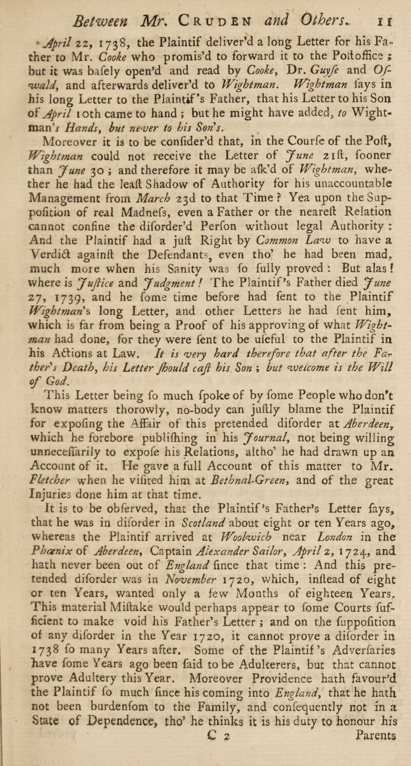 - April 22, 173S, the Plaintif deliver’d a long Letter for his Fa¬ ther to Mr. Cooke who promis’d to forward it to the Poftoffice ; but it was bafely open’d and read by Cooke, Dr. Guyfe and Of- wald, and afterwards deliver’d to Wightman. Wightman lays in his long Letter to the Plaintif *s Father, that his Letter to his Son of April 10th came to hand ; but he might have added, to Wight- rnanV Hands, but never to his Sons. Moreover it is to be confider’d that, in the Courfe of the Port, Wightman could not receive the Letter of June 21ft, fooner than June 30 ; and therefore it may be a Ik’d of Wightman, whe¬ ther he had the lead Shadow of Authority for his unaccountable Management from March 23d to that Time ? Yea upon the Sap- pofition of real Madnefs, even a Father or the neared Relation cannot confine the diforder’d Perfon without legal Authority : And the Plaintif had a juft Right by Common Law to have a Verdidt againft the Defendants, even tho’ he had been mad, much more when his Sanity was fo fully proved : But alas! where is Juftice and Judgment! The Plaintif’s Father died June 27, 1739, and he fome time before had fent to the Plaintif Wightman's long Letter, and other Letters he had fent him, which is far from being a Proof of his approving of what Wight¬ man had done, for they were fent to be uieful to the Plaintif in his Adi ions at Law. It is very hard therefore that after the Fa¬ ther s Death, his Letter Jhould caji his Son ; but welcome is the Will of God. This Letter being fo much fpoke of by fome People who don’t know matters thorowiy, no-body can juftly blame the Plaintif for expofing the Affair of this pretended diforder at Aberdeen, which he forebore publiihing in his Journal, not being willing unnecefTariJy to expofe his Relations, aitho’ he had drawn up an Account of it. He gave a full Account of this matter to Mr. Fletcher when he vifited him at Bethnal-Green, and of the great Injuries done him at that time. It is to be obferved, that the Plaintif’s Father’s Letter fays, that he was in diforder in Scotland about eight or ten Years ago, whereas the Plaintif arrived at Woolwich near London in the Phoenix of Aberdeen, Captain Alexander Sailor, April 2, 1724, and hath never been out of England fince that time : And this pre¬ tended diforder was in November 1720, which, inftead of eight or ten Years, wanted only a few Months of eighteen Years. This material Miftake would perhaps appear to fome Courts dif¬ fident to make void his Father’s Letter ; and on the fuppodtion of any diforder in the Year 1720, it cannot prove a diforder in 1738 fo many Years after. Some of the Plaintif’s Adverfaries have fome Years ago been faid to be Adulterers, but that cannot prove Adultery this Year. Moreover Providence hath favour’d the Plaintif fo much fince his coming into England, that he hath not been burdenfom to the Family, and confequently not in a State of Dependence, tho’ he thinks it is his duty to honour his C 2 Parents