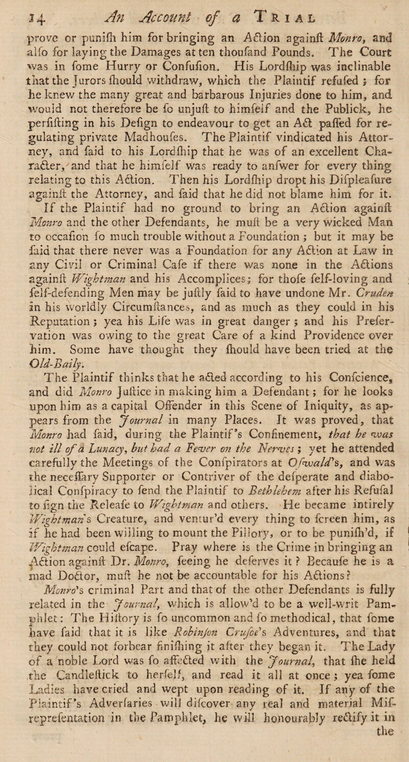 prove or punifh him for bringing an Adion again# Monro, and alfo for laying the Damages at ten thoufand Pounds. The Court was in fome Hurry or Confufion. His Lordfhip was inclinable that the jurors fliould withdraw, which the Plaintif refufed ; for he knew the many great and barbarous Injuries done to him, and would not therefore be fo unju# to himfeif and the Publick, he perfifting in his Defign to endeavour to get an Ad pafled for re¬ gulating private Madhoufes. The Plaintif vindicated his Attor¬ ney, and faid to his Lordfhip that he was of an excellent Cha¬ racter, and that he himfeif was ready to anfwer for every thing relating to this Action. Then his Lordfhip dropt his Difpleafure again# the Attorney, and faid that he did not blame him for it. If the Plaintif had no ground to bring an ACtion again# Monro and the other Defendants, he mu# be a very wicked Man to occafion fo much trouble without a Foundation ; but it may be faid that there never was a Foundation for any ACtion at Law in any Civil or Criminal Cafe if there was none in the A&ions again# Wightman and his Accomplices; for thofe felf-loving and felf-defending Men may be juftly faid to have undone Mr. Crudest in his worldly Circumflances, and as much as they could in his Reputation; yea his Life was in great danger ; and his Prefer- vation was owing to the great Care of a kind Providence over him. Some have thought they #iould have been tried at the Old-Baily. The Plaintif thinks that he aCled according to his Conference, and did Monro ju#ice in making him a Defendant; for he looks upon him as a capital Offender in this Scene of Iniquity, as ap¬ pears from the Journal in many Places. It was proved, that Monro had faid, during the Plaintiffs Confinement, that he <was not ill of a Lunacy, but had a Fever on the Nerves; yet he attended carefully the Meetings of the Confpirators at Ofwald's, and was the neceffary Supporter or Contriver of the defperate and diabo¬ lical Confpiracy to fend the Plaintif to Bethlehem after his Refufal to fign the Releafe to Wightman and others. He became intirely Wightman & Creature, and ventur’d every thing to fcreen him, as if he had been willing to mount the Pillory, or to be punifh’d, if Wightman could efcape. Pray where is the Crime in bringing an Action again# Dr. Monro, feeing he deferves it ? Becaufe he is a mad Dodor, mu# he not be accountable for his Actions? Monro's criminal Part and that of the other Defendants is fully related in the Journal, which is allow’d to be a well-writ Pam¬ phlet : The Hi#ory is fo uncommon and fo methodical, that fome have faid that it is like Robinjon Crufoe's Adventures, and that they could not forbear hnifhing it after they began it. The Lady of a noble Lord was fo affe&ed with the Journal, that fhe held the Candlellick to herfelf, and read it all at once ; yea fome Ladies have cried and wept upon reading of it. If any of the Plaintif*s Adverfaries will difeover any real and material Mif- reprefentation in the Pamphlet, he will honourably re&ify it in