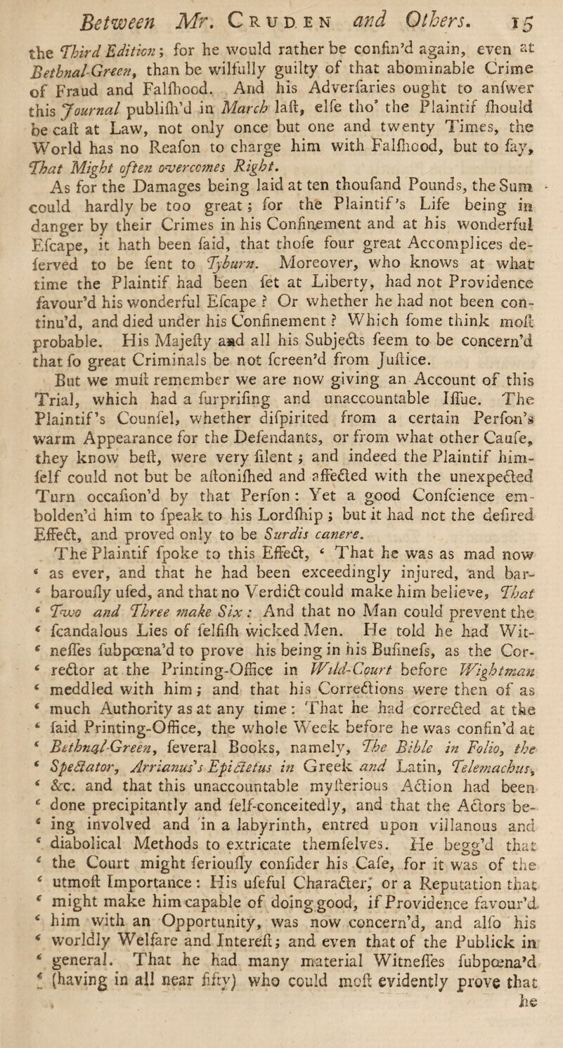 the ‘third Edition; for he would rather be confin’d again, even at BetbnaUGrten, than be wilfully guilty of that abominable Crime of Fraud and Falfhood. And his Adverfaries ought to anfwer this Journal publilh’d in March laft, elfe tho’ the Plaintif fhould be call at Law, not only once but one and twenty Times, the World has no Reafon to charge him with Falfliood, but to fay, that Might often overcomes Right. As for the Damages being laid at ten thoufand Pounds, the Sum - could hardly be too great; for the Plaintif’s Life being in danger by their Crimes in his Confinement and at his wonderful Efcape, it hath been faid, that thofe four great Accomplices de¬ fended to be fent to tyburn. Moreover, who knows at what time the Plaintif had been fet at Liberty, had not Providence favour’d his wonderful Efcape ? Or whether he had not been con¬ tinu’d, and died under his Confinement ? Which fome think moil probable. His Majefty aad all his Subjects feem to be concern’d that fo great Criminals be not fcreen’d from Jufiice. But we mult remember we are now giving an Account of this Trial, which had a furprifing and unaccountable Iffue. The Plaintif’s Couniel, whether difpirited from a certain Perfon’s warm Appearance for the Defendants, or from what other Caufe, they know beil, were very filent; and indeed the Plaintif him- felf could not but be altonifhed and affeCted with the unexpected Turn occafion’d by that Perfon : Yet a good Confcience em¬ bolden’d him to fpeak to his Lordihip ; but it had net the defired EfFedt, and proved only to be Surdis canere. The Plaintif fpoke to this EffeCt, 4 That he was as mad now * as ever, and that he had been exceedingly injured, and bar- 4 barouily ufed, and that no VerdiCt could make him believe, That 4 two and three make Six: And that no Man could prevent the 4 fcandalous Lies of ielfifh wicked Men. Fie told he had Wit- 4 neffes fubpeena’d to prove his being in his Bufinefs, as the Cor- 4 reCtor at the Printing-Office in Wild-Court before Wigbtman 4 meddled with him; and that his Corrections were then of as 4 much Authority as at any time: That he had corrected at the 4 faid Printing-Office, the whole Week before he was confin’d at 4 Bethnal-Green, feveral Books, namely, the Bible in Folio, the 4 Spectator, Arrianuts Fpidetus in Greek and Latin, telemachus, 4 &c. and that this unaccountable myiterious Action had been 4 done precipitantly and felf-conceitedly, and that the Actors be- 4 ing involved and in a labyrinth, entred upon villanous and 4 diabolical Methods to extricate themfelves. He begg’d that 4 the Court might ferioufly confider his Cafe, for it was of the 4 utmoft Importance: His ufeful Character, or a Reputation that 4 might make him capable of doing good, if Providence favour’d 4 him with an Opportunity, was now concern’d, and alfo his 4 worldly Welfare and Intereft; and even that of the Publick in 4 general. That he had many material Witneffes fubpeena’d 4 (having in all near fifty) who could molt evidently prove that he