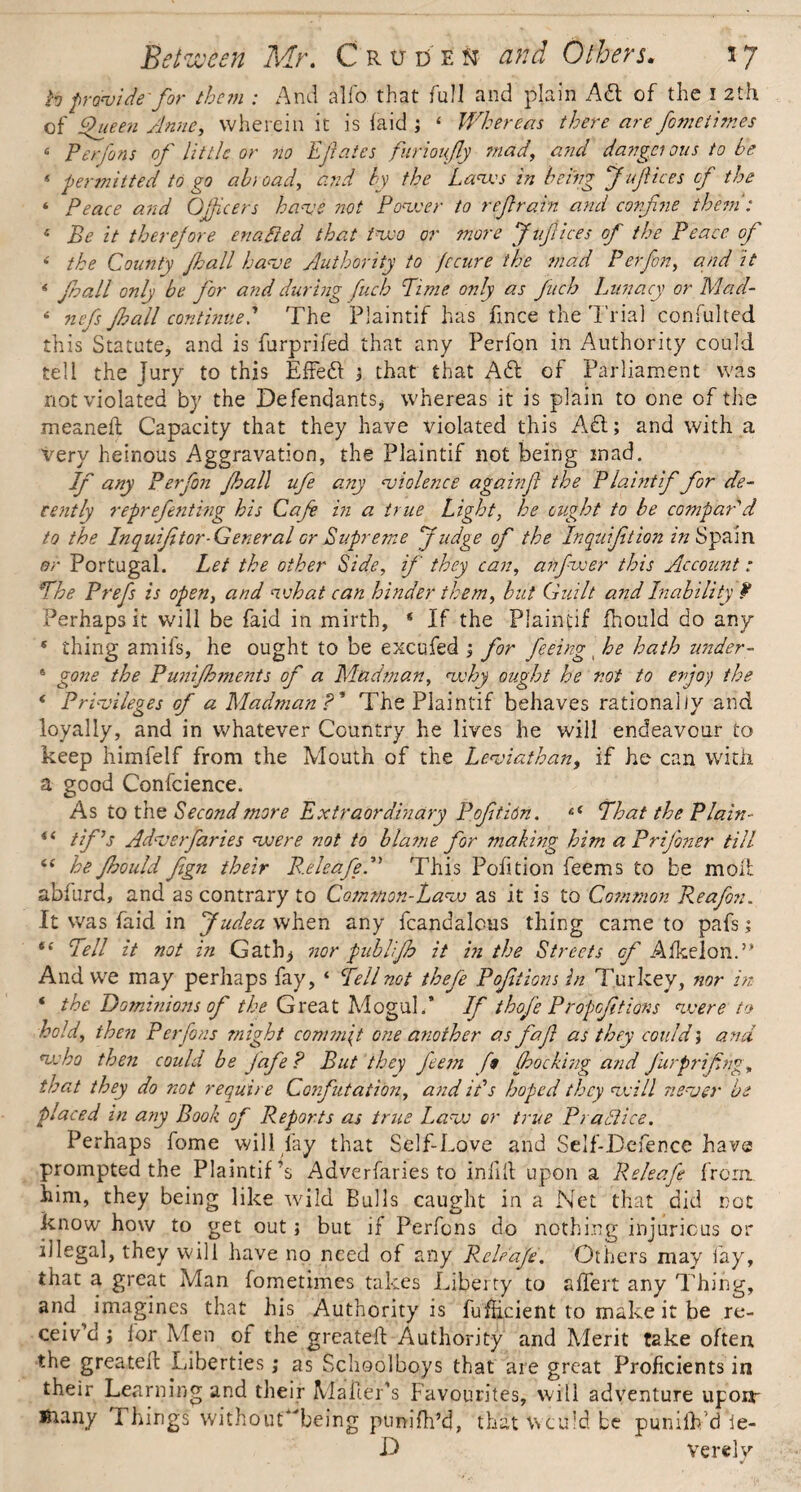 h provide-for them : And alio that full and plain A61 of the I 2th of Queen Anne, wherein it is laid ; ‘ Whereas there are fometimes « Perfons of little or no Efates furioifly mad, and dangci ous to be * permitted to go abioad, and by the Laves in being fufices of the ‘ Peace and Officers have not Power to refrain and confine them': 6 Be it therefore enafted that two or more fufices of the Peace of < the County fhall have Authority to fccure the mad Perfon, and it * fall only be for and during fuch Lime only as finch Lunacy or Mad- * nefs fhall continueThe Plaintif has fince the Trial confulted this Statute, and is furprifed that any Perfon in Authority could tell the jury to this Effect ; that that Aft of Parliament was not violated by the Defendants* whereas it is plain to one of the meaneft Capacity that they have violated this Aft; and with a Very heinous Aggravation, the Plaintif not being inad. If any Perfon fall ufe any violence againf the Plaintif for de¬ cently reprefenting his Cafe in a true Light, he ought to be compar'd to the Inquifi tor-General or Supreme fudge of the Inquifition in Spain or Portugal. Let the other Side, if they can, anfwer this Account: The Prefs is open, and what can hinder them, but Guilt and Inability P Perhaps it will be faid in mirth, * If the Plaintif fhould do any * thing amifs, he ought to be excufed ; for feeing he hath under- 6 gone the Punifhments of a Madman, why ought he not to enjoy the * Privileges of a Madman ?’ The Plaintif behaves rationally and loyally, and in whatever Country he lives he will endeavour to keep himfelf from the Mouth of the Leviathan, if he can with, a good Confcience. As to the Second more Extraordinary Pofitidn. c( That the Plain- “ tf’s Adverfaries were not to blame for making him aPrifoner till <£ he fhould fign their R.eleafeA This Pofition feems to be molt abfurd, and as contrary to Common-Law as it is to Common Reafon. It was faid in fudea when any fcandalcus thing came to pafs; “ Tell it not in Gath* nor publifb it in the Streets of Afkelon.” And we may perhaps fay, ‘ Tell not thefe Pofiiions in Turkey, nor in * the Dominions of the Great Mogul.* If thofe Propofitions were to hold, then Perfons might commit one another as faf as they could, and who then could be Jafe? But they feem f$ (hocking and Jurprifng, that they do not require Confutation, and ids hoped they will never be placed in a?y Book of Reports as true Law or true PraBice. Perhaps fome will fay that Self-Love and Self-Defence have prompted the Plaintif A Adverfaries to infill upon a Releafe from, him, they being like wild Bulls caught in a Net that did not know how to get out; but if Perfons do nothing injurious or illegal, they will have no need of any Releafe. Others may lay, that a great Man fometimes takes Liberty to aflert any Thing, and imagines that his Authority is fuflicient to make it be re¬ ceiv’d ; for Men or the greatell Authority and Merit take often the greatell Liberties; as Schoolboys that are great Proficients in their Learning and their Mailer’s Favourites, will adventure uponr Jftany Firings' without'Teing ptmifh’4, that'Would be puniiVd*Ie- D verely