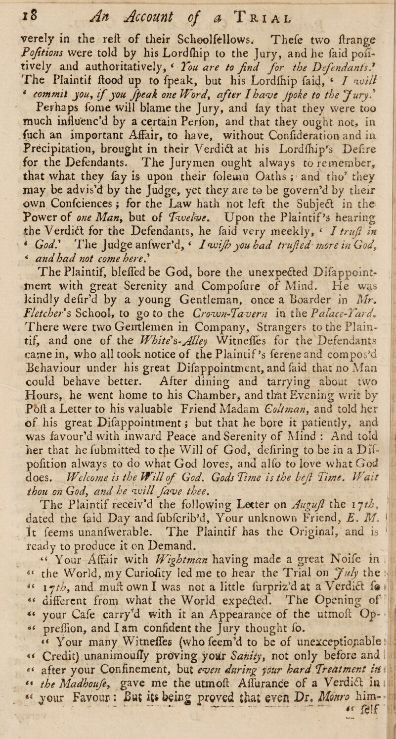 verely in the reft of their Schoolfellows. Thefe two ftrange Poftions were told by his Lordfliip to the Jury, and he faid pou- tively and authoritatively, ‘ You are to find for the Defendants.’ The Plaintif ftood up to fpeak, but his Lordftiip faid, ( 1 will * commit you, if you feak one Word, after I have Jpoke to the fury.1 Perhaps fome will blame the Jury, and fay that they were too much influenc’d by a certain Perfon, and that they ought not, in fuch an important Affair, to have, without Confideration and in Precipitation, brought in their Verdidt at his Lord {flip's Defire for the Defendants. The Jurymen ought always to remember, that what they fay is upon their folenm Oaths ; and tho7 they may be advis’d by the Judge, yet they are to be govern’d by their own Confciences; for the Law hath not left the Subjedt in the Power of one Man, but of Twelve. Upon the Plaintiffs hearing the Verdidt for the Defendants, he faid very meekly, 4 I truf in * God.1 The Judge anfwer’d, ‘ Iwijhyou had truf ed' more in God, * and had not come here.1 The Plaintif, Hefted be God, bore the unexpedted Difappoint- ment with great Serenity and Compofure of Mind. He was kindly defir’d by a young Gentleman, once a Boarder in Mr. Fletcher's School, to go to the Crown-Tavern in the Palace-Yard There were two Gentlemen in Company, Strangers to the Plain¬ tif, and one of the White's-Jllley Witnefles for the Defendants came in, who all took notice of the Plaintif's ferene and compos'd Behaviour under his great Difappointment, and faid that no Man could behave better. After dining and tarrying about two Hours, he went home to his Chamber, and that Evening writ by Poll a Letter to his valuable Friend Madam Coltman, and told her of his great Difappointment; but that he bore it patiently, and was favour’d with inward Peace and Serenity of Mind : And told her that he fubmitted to the Will of God, defiring to be in a Dif- pofition always to do what God loves, and alfo to love what God does. Welcome is the Will of God. Gods Time is the bef Ti?ne. Wait thou on God, and he will fave thee. The Plaintif receiv’d the following Letter on Auguf the ijtb, dated the faid Day and fubfcrib’d. Your unknown Friend, E. 1 It feems unanfwerable. The Plaintif has the Original, and is 1 ready to produce it on Demand. “ Your Affair with Wightman having made a great Noife in ** the World, my Curioiity led me to hear the Trial on July the |i iyth, and mull own I was not a little furpriz’d at a Verdict f® ** different from what the World expedted. The Opening of 4t your Cafe carry’d with it an Appearance of the utmoft Op- o< preftion, and lam confident the Jury thought fo. «« Your many Witneffes (who feem’d to be of unexceptionable «< Credit) unanimoufly proving your Sanity, not only before and after your Confinement, but even during your hard Treatment in ** the Madhoufe, gave me the utmoft Affuranc'e of a Verdidt in i “ vour Favour: But it*being proved that even Dr. Monro him- i — ---  fcif' !