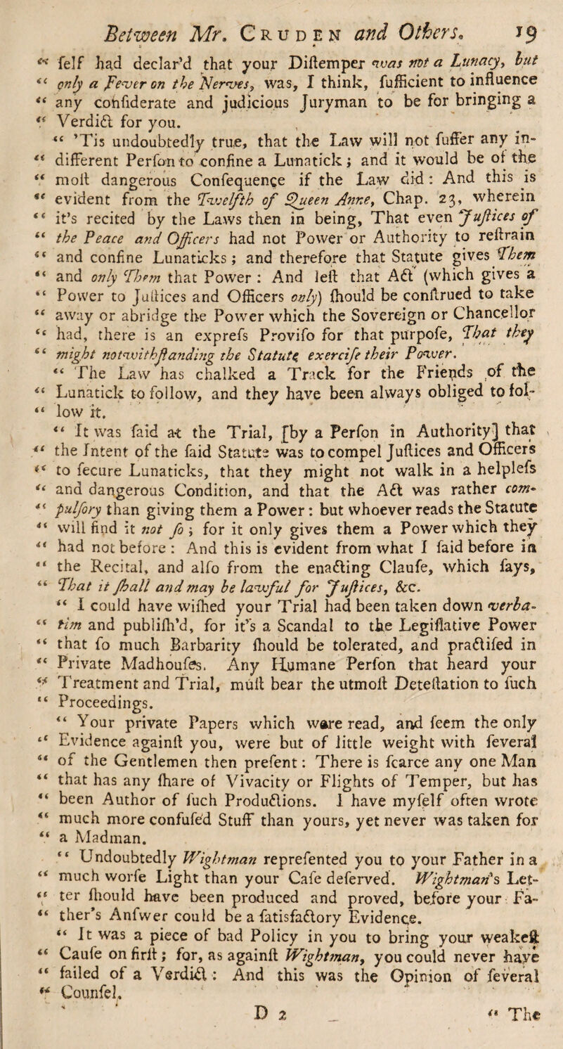 ** felf had declar’d that your Diflemper was mt a Lunacy^ hut 44 only a pe<ver on the Nerwes^, was, I think, fufficient to influence 44 any cohfiderate and judicious Juryman to be for bringing a 44 Verdift for you. 44 ’Tis undoubtedly true, that the Law will not fuffer any in- 44 different Perfon to confine a Lunatick; and it would be of the 44 moil dangerous Confequenge if the Law did: And this is 44 evident from the Twelfth of plueen Anne, Chap. 23, wherein 44 it’s recited by the Laws then in being, That even Juf ices of 44 the Peace and Officers had not Power or Authority to rellrain 44 and confine Lunaticks; and therefore that Statute gives ¥hem “ and only Them that Power : And left that Aft (which gives a “ Power to Juiiices and Officers only) fhould be conkrued to take 44 away or abridge the Power which the Sovereign or Chancellor 44 had, there is an exprefs Provifo for that purpofe, That they “ might notwithf andbig the Statute, exercife their Power. 44 The Law has chalked a Track for the Friepds of the 44 Lunatick to follow, and they have been always obliged tofol- 44 low it. 44 ft was faid a-t the Trial, [by a Perfon in Authority] that *l the Intent of the faid Statute was to compel Juflices and Officers ** to fecure Lunaticks, that they might not walk in a helplefs u and dangerous Condition, and that the Aft was rather com- pulfory than giving them a Power: but whoever reads the Statute 44 will find it not fo ; for it only gives them a Power which they 44 had not before : And this is evident from what I faid before in a‘ the Recital, and alfo from the enafting Claufe, which fays, 44 That it J,halt and may he lawful for Juftces, &c. 44 i could have wifhed your Trial had been taken down werla- 44 Hm and publifh’d, for it’s a Scandal to the Legislative Power 44 that fo much Barbarity fhould be tolerated, and praftifed in 44 Private Madhoufes. Any Humane Perfon that heard your 4)4 Treatment and Trial, mull bear the utmoll Detellation to fuch 44 Proceedings. 44 Your private Papers which ware read, and feem the only t4 Evidence againil you, were but of little weight with feverai 44 of the Gentlemen then prefent: There is fcarce any one Man 44 that has any fhare of Vivacity or Flights of Temper, but has 44 been Author of fuch Produftions. 1 have myfelf often wrote 44 much more confufe'd Stuff than yours, yet never was taken for 44 a Madman. 44 Undoubtedly Wightman reprefented you to your Father in a 44 much worfe Light than your Cafe deferred. Wightmarfs Let- 44 ter fhould have been produced and proved, before your Fa- 44 ther’s Anfwer could be a fatisfaftory Evidence. “It was a piece of bad Policy in you to bring your weakefi: 44 Caufe on firlt; for, as againfl Wight man, you could never haye 44 failed of a Verdift : And this was the Opinion of feverai 4,4 Counfel. D 2 <• The