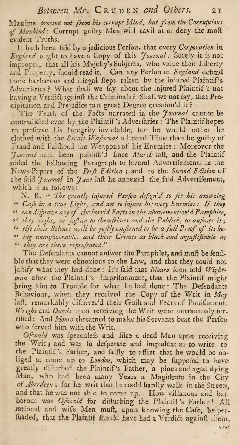 Maxims proceed not from his corrupt Mind, but from the Corruptions of Mankind: Corrupt guilty Men will cavil at or deny the mod evident Truths. It hath been laid by a judicious Perfon, that every Corporation in England ought to have a Copy of this Journal: Surely it is not improper, that all his Majefty’s Subjedls, who value their Libert/ and Property, fhould read it. Can any Perfon in England defend thole barbarous and illegal Heps taken by the injured Plaintif’s Adverfaries ? What fhall we fay about the injured PJaintif’s not having a Verdid againd the Criminals ? Shall we not fay, that Pre¬ cipitation and Prejudice to a great Degree occafion’d it ? The Truth of the Fads narrated in the Journal cannot be contradicted even by the Plaintif’s Adverfaries : The Plaintifhopes to preferve his Integrity inviolable, for he would rather be clothed with the Strait-Waflecoat a fecond Time than be guilty of Fraud and Falfnood the Weapons of his Enemies: Moreover the Journal hath been publifn’d fmce March lad, and the Plaintif added the following Paragraph to feveral Advertifements in the ' News-Papers of the Firft Edition ; and to the Second Edition of the faid Journal in June lad he annexed the. faid Advertifement, which is as follows : N. B. “ Phe greatly injured Perfon defgnd to fet his amazing il Cafe in a true Light, arid not to injure his very Enemies : If they *e can difprove any of the horrid Faffs in the above mention'd Pamphlet „ fe they ought, in jujlice to them/elves and the Publick, to anfwer it f i( elfe their Silence veill be juftly confrued to be a full Proof of its be- *i ing unanjvecrable, and their Crimes as black and unjuf ifable as ii they are there reprefentedf The Defendants cannot anfwer the Pamphlet, and mull; be fenfi- ble that they were obnoxious to the Law, and that they could not judify what they had done: It’s faid that Monro foon told Wight- tnan after the Plaintif’s Imprifonment, that the Plaintif might bring him to Trouble for what he had done : The Defendants Behaviour, when they received the Copy of the Writ in May lad, remarkably difeover’d their Guilt and Fears of Punifhment„ Wright and Davis upon receiving the Writ were uncommoly ter¬ rified : And Monro threatned to make his Servants beat the Perfon who ferved him with the Writ. Ofwald was fpeechlefs and like a dead Man upon receiving the Writ; and was fo defperate and impudent as to write to the Plaintif’s Father, and falily to affert that he would be ob¬ liged to come up to London, which may be fuppofed to have greatly didurbed the Plaintif’s Father, a pious and aged dying Man, who had been many Years a Magidrate in the City of Aberdeen ; for he writ that he could hardly walk in thFStreets, and that he was not able to come up. How villanous and bar¬ barous was Ofwald for didurbing the Plaintif’s Father! All rational and wife Men mud, upon knowing the Cafe, be per¬ vaded, that the Plaintif fhould have had a Verdict againd them, and