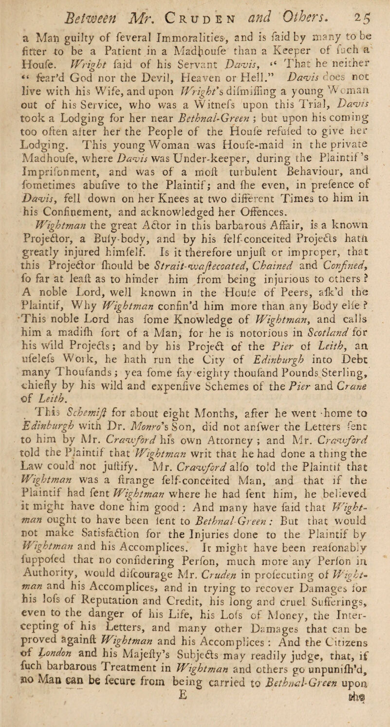a Man guilty of feveral Immoralities', and is faid by many to be fitter to be a Patient in a Madjioufe than a Keeper of fuch a Houfe. Wright faid of his Servant Davis, 4< That he neither “ fear'd God nor the Devil, Heaven or Hell.” Davis does not live with his Wife, and upon Wright's difmiffing a young Woman out of his Service, who was a Witnefs upon this Trial, Davis took a Lodging for her near Bethnal-Green ; but upon his coining too often alter her the People of the Houfe refuled to give her Lodging. This young Woman was Houfe-maid in the private Madhoufe, where Davis was Under-keeper, during the Plamtif’s Imprifonment, and was of a moll: turbulent Behaviour, and fometimes abufive to the Plaintif; and lhe even, in prefence of Davis, fell down on her Knees at two different Times to him in his Confinement, and acknowledged her Offences. Wightman the great A&or in this barbarous Affair, is a known Proje&or, a Buly-body, and by his felficonceited Projedls hath greatly injured himfelf. Is it therefore unjufl: or improper, that this Proje&or fhould be Strait-voafiecoated, Chained and Confined, fo far at ieait as to hinder him from being injurious to others ? A noble Lord, well known in the Houle of Peers, afk’d the Plaintif, Why Wightman confin’d him more than any Body elle ? 'This noble Lord has fome Knowledge of Wightman, and calls him a madifh fort of a Man, for he is notorious in Scotland for his wild Projedls; and by his Projedl of the Pier of Leith, an ufelefs Work, he hath run the City of Edinburgh into Debt many Thoufands; yea fome fay eighty thoufand Pounds Sterling, ■chiefly by his wild and experdive Schemes of the Pier and Crane of Leith. This Schemifi for about eight Months, after he went -home to Edinburgh with Dr. Monro's Son, did not anfwer the Letters fent to him by Mr. Cravfiord his own Attorney ; and Mr. Cravfiord told the Plaintif that Wightman writ that he had done a thing the Law could not jaltify. Mr. Cravfiord alfo told the Plaintif that Wightman was a firange felf-conceited Man, and that if the Plaintif had fent Wightman where he had fent him, he believed it might have done him good : And many have faid that W'ight- man ought to have been lent to Bethnal Green: But that would not make Satisfaction for the Injuries done to the Plaintif by Wightman and his Accomplices. It might have been reaionabiy luppofed that no confidering Perfon, much more any Perlon in Authority, would difcourage Mr. Cruden in profecuting of Wight- man ana his Accomplices, and in trying to recover Damages ior his lofs of Reputation and Credit, his long and cruel Sufferings, even to the danger of his Life, his Lois of Money, the Inter¬ cepting of his Letters, and many other Damages that can be proved againfi: Wightman and his Accomplices : And the Citizens of London and his Majefty’s Subjects may readily judge, that, if fuch barbarous Treatment in Wightman and others go unpunifh’d, 310 Man can be fecure from being carried to Bethnal-Green upon a