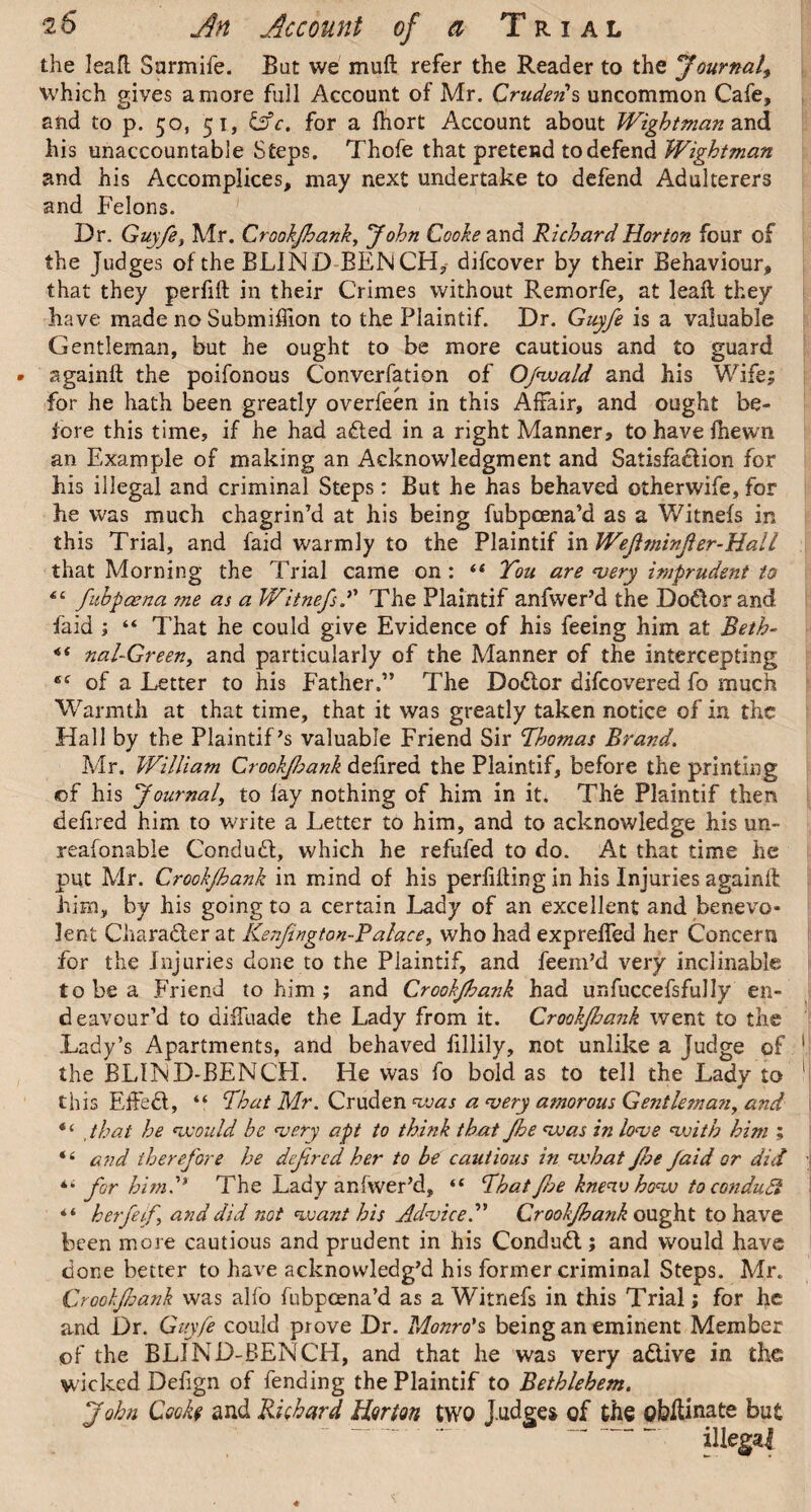 the leafl; Sarmife. Bat we mult refer the Reader to the Journal^ which gives a more full Account of Mr. Cruden's uncommon Cafe, and to p. 50, 51, &c. for a fhort Account about Wightman and his unaccountable Steps. Thofe that pretend to defend Wightman and his Accomplices, may next undertake to defend Adulterers and Felons. Dr. Guyfe, Mr. Crookfank, John Cooke and Richard Horton four of the Judges of the BLIND BEN CH, difcover by their Behaviour, that they perfift in their Crimes without Remorfe, at lead they have made no Submiffion to the Plaintif. Dr. Guyfe is a valuable Gentleman, but he ought to be more cautious and to guard againft the poifonous Converfation of Ofwald and his Wife; for he hath been greatly overfeen in this Affair, and ought be¬ fore this time, if he had aded in a right Manner, to have (hewn an Example of making an Acknowledgment and Satisfadion for his illegal and criminal Steps: But he has behaved otherwife, for he was much chagrin’d at his being fubpcena’d as a Witnefs in this Trial, and faid warmly to the Plaintif in Wejitninfer-Hall that Morning the Trial came on : 44 You are ‘very imprudent to 44 fuhpcena me as a Witnefs.*' The Plaintif anfwer’d the Dodorand faid ; 44 That he could give Evidence of his feeing him at Beth- 44 naf Green, and particularly of the Manner of the intercepting 64 of a Letter to his Father.” The Doctor difcovered fo much Warmth at that time, that it was greatly taken notice of in the Hall by the Plaintiffs valuable Friend Sir Thomas Brand. Mr. William Crookjhank delired the Plaintif, before the printing of his Journal, to lay nothing of him in it. The Plaintif then defired him to write a Letter to him, and to acknowledge his un- reafonable Condud, which he refufed to do. At that time he put Mr. Crookjhank in mind of his perilling in his Injuries againll him, by his going to a certain Lady of an excellent and benevo¬ lent Character at Kenjington-Balace, who had expreffed her Concern for the Injuries done to the Plaintif, and feem’d very inclinable to be a Friend to him ; and Crookjhank had unfuccefsfully en¬ deavour’d to dilfuade the Lady from it. Crookjhank went to the Lady’s Apartments, and behaved lillily, not unlike a Judge of the BLIND-BENCH. He was fo bold as to tell the Lady to * this EfFed, 44 That Mr. Cruden was a ‘very amorous Gentleman, and that he ‘would be ‘very apt to think that Jhe ‘was in love ‘with him ; 44 and iherej'ore he dfircd her to be cautious in what foe Jaid or did *• for him.'* The Lady anfwer’d, 44 That foe knew how to condudi 44 h erf if and did not want his Advice.” Crookfank ought to have been more cautious and prudent in his Condud; and would have done better to have acknowledg’d his former criminal Steps. Mr. Crookfank was alfo fubpcena’d as a Witnefs in this Trial; for he and Dr. Guyfe could prove Dr. Monro's being an eminent Member of the BLIND-BENCH, and that he was very adive in the wicked Defign of fending the Plaintif to Bethlehem. John Cook? and Richard Horton two J udges of the obkinate but illegal