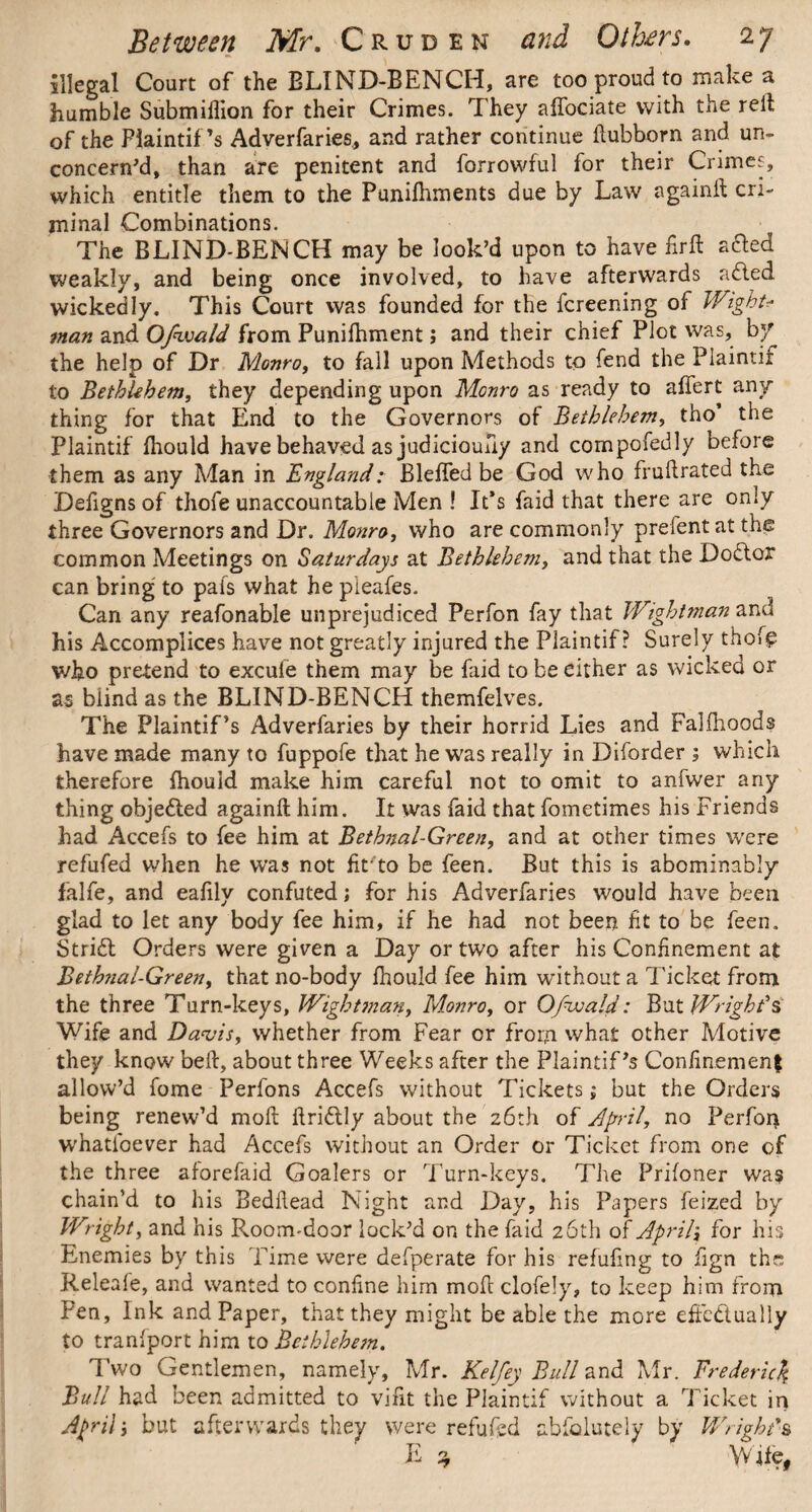 illegal Court of the BLIND-BENCH, are too proud to make a humble Submiffion for their Crimes. They affociate with the reft of the Plaintif’s Adverfaries, and rather continue ftubborn and un¬ concern’d, than are penitent and forrowful for their Crimes, which entitle them to the Punilhments due by Law againft cri¬ minal Combinations. The BLIND-BENCH may be look’d upon to have fir ft a£ted weakly, and being once involved, to have afterwards aCled wickedly. This Court was founded for the fcreening of Wight? man and Ofivald from Punifhment; and their chief Plot was, by the help of Dr Monro, to fall upon Methods to fend the Plaintif to Bethlehem, they depending upon Monro as ready to aftert any¬ thing for that End to the Governors of Bethlehem, tho’ the Plaintif fhould have behaved as judicioufiy and compofedly before them as any Man in EnglandBlefted be God who fruftrated the Defigns of thofe unaccountable Men ! It’s faid that there are only three Governors and Dr. Monro, v/ho are commonly prefentat the common Meetings on Saturdays at Bethlehem, and that the DoCtor can bring to pafs what he pieafes. Can any reafonable unprejudiced Perfon fay that Wightman and his Accomplices have not greatly injured the Plaintif? Surely thoi£ who pretend to excufe them may be faid to be either as wicked or as biind as the BLIND-BENCH themfelves. The Plaintif’s Adverfaries by their horrid Lies and Falftioods have made many to fuppofe that he was really in Diforder ; which therefore fhould make him careful not to omit to anfwer any thing objected againft him. It was faid that fometimes his Friends had Accefs to fee him at Bethnal-Green, and at other times were refufed when he was not fit'to be feen. But this is abominably falfe, and eafily confuted; for his Adverfaries would have been glad to let any body fee him, if he had not been fit to be feen. Stridl Orders were given a Day or two after his Confinement at Bethnal-Green, that no-body fhould fee him without a Ticket from the three Turn-keys, Wight?nan, Monro, or Ofwald: But Wright's Wife and Davis, whether from Fear or from what other Motive they know beft, about three Weeks after the Plaintif’s Confinement allow’d fome Perfons Accefs without Tickets; but the Orders being renew’d moft ftriCtly about the 26th of April, no Perfon whatioever had Accefs without an Order or Ticket from one of the three aforefaid Goalers or Turn-keys. The Prifoner was chain’d to his Bedftead Night and Day, his Papers feized by Wright, and his Room-door lock’d on the faid 26th of April] for his Enemies by this Time were defperate for his refilling to fign the; Releafe, and wanted to confine him moft clofely, to keep him from Fen, Ink and Paper, that they might be able the more effectually to tranfport him to Bethlehem. Two Gentlemen, namely, Mr. Keifey Bull and Mr. Frederick Bull had been admitted to vifit the Plaintif without a Ticket in Aprili but afterwards they were refufed ablolutely by Wright*& E 3 Wife,