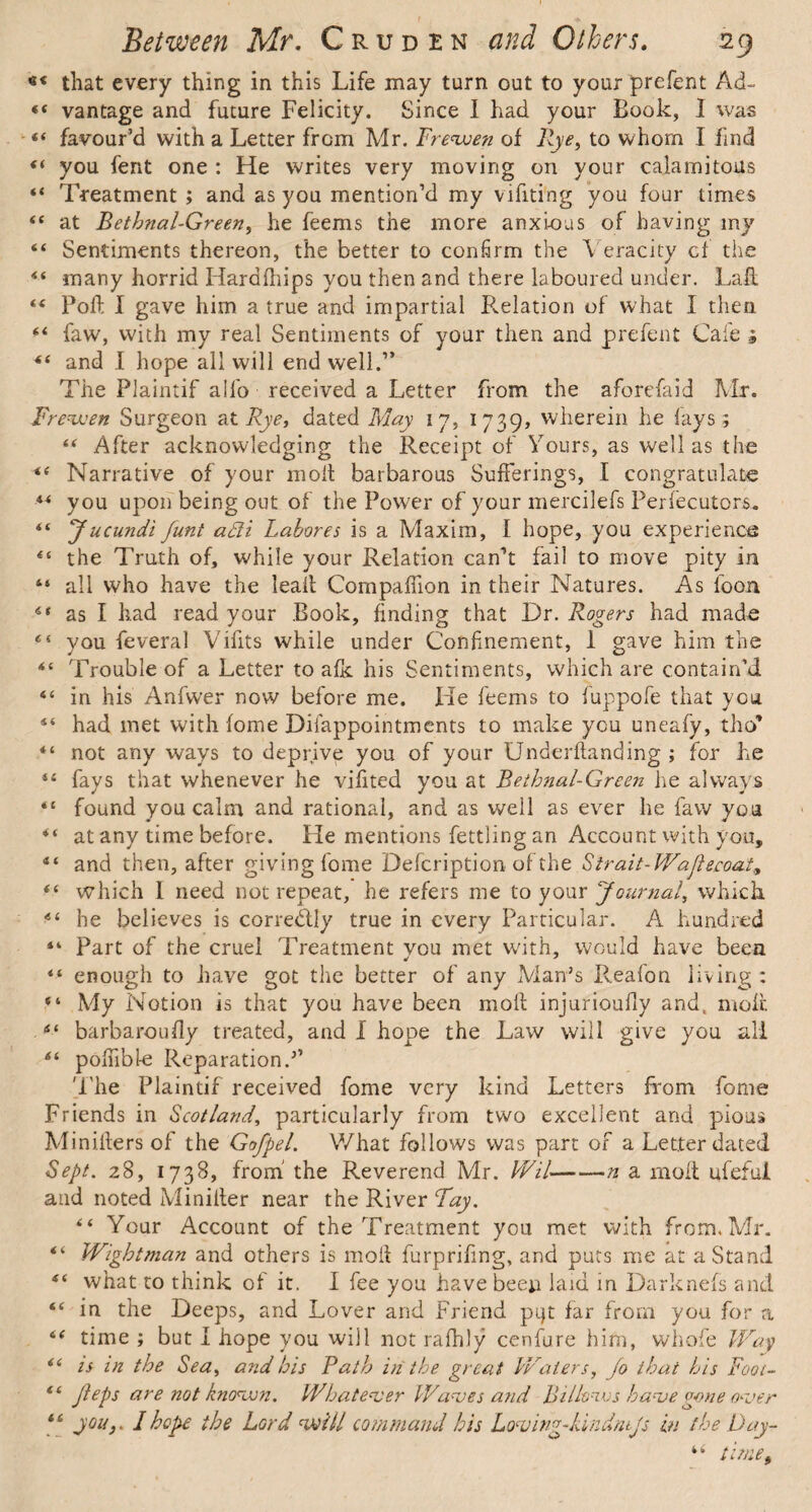 *« that every thing in this Life may turn out to your prefent Ad~ 44 vantage and future Felicity. Since I had your Book, I was 44 favour’d with a Letter from Mr. Frevoen of Rye, to whom I find 44 you fent one : He writes very moving on your calamitous 44 Treatment ; and as you mention’d my vifiting you four times 44 at Bethnal-Green, he feems the more anxious of having my “ Sentiments thereon, the better to confirm the Veracity cf the 44 many horrid Hardihips you then and there laboured under. Laft. 44 Poll I gave him a true and impartial Pvelation of what I then 44 faw, with my real Sentiments of your then and prefent Cafe j 44 and I hope all will end well.’* The Plaintif all'o received a Letter from the aforefaid Mr. Fr evven Surgeon at Rye, dated May 17, 1739, wherein he lays; 44 After acknowledging the Receipt of Yours, as well as the 44 Narrative of your molt barbarous Sufferings, I congratulate 44 you upon being out of the Power of your mercilefs Perfecutors. 44 Jucundi funt a£li Lahore5 is a Maxim, I hope, you experience 44 the Truth of, while your Relation can’t fail to move pity in “ all who have the leak Companion in their Natures. As loon 44 as I had read your Book, finding that Dr. Rogers had made 45 you feveral Vifits while under Confinement, 1 gave him the 44 Trouble of a Letter to afk his Sentiments, which are contain’d “ in his Anfwer now before me. He feems to fuppofe that you 44 had met with lome Difappointments to make you uneafy, tho* 44 not any ways to deprive you of your Underhanding ; for he 44 fays that whenever he vifited you at Bethnal-Green he always 44 found you calm and rational, and as well as ever he faw you 44 at any time before. He mentions fettling an Account with you, 44 and then, after giving fome Defcription of the Strait-Wajlecoat, 44 which I need not repeat, he refers me to your Journal, which 44 he believes is corre&ly true in every Particular. A hundred 14 Part of the cruel Treatment vou met with, would have been 44 enough to have got the better of any Man’s Reafon living : “ My Notion is that you have been moll injurioully and, molt 44 barbaroufly treated, and I hope the Law will give you all 44 poffible Reparation.’’ 'Fhe Plaintif received fome very kind Letters from fome Friends in Scotland, particularly from two excellent and pious Miniilers of the Gofpel. V/hat follows was part of a Letter dated Sept. 28, 1738, from the Reverend Mr. Wil-n a moil ufeful and noted Miniller near the River Fay. “ Your Account of the Treatment you met with from. Mr. 44 Wightman and others is moil furprifmg, and puts me at a Stand 44 what to think of it. I fee you have been laid in Darknefs and 44 in the Deeps, and Lover and Friend pqt far from you for a 44 time ; but I hope you will not ralhly cenfure him, whofe Way 44 is in the Sea, and his Rath in the great Waters, Jo that his Foot- 44 jieps are not knovon. Whatever Waves and Billo:ws have gone over 44 you,. I hope the Lord will command his Loving-Id ndntjs in the Day- 44 time.