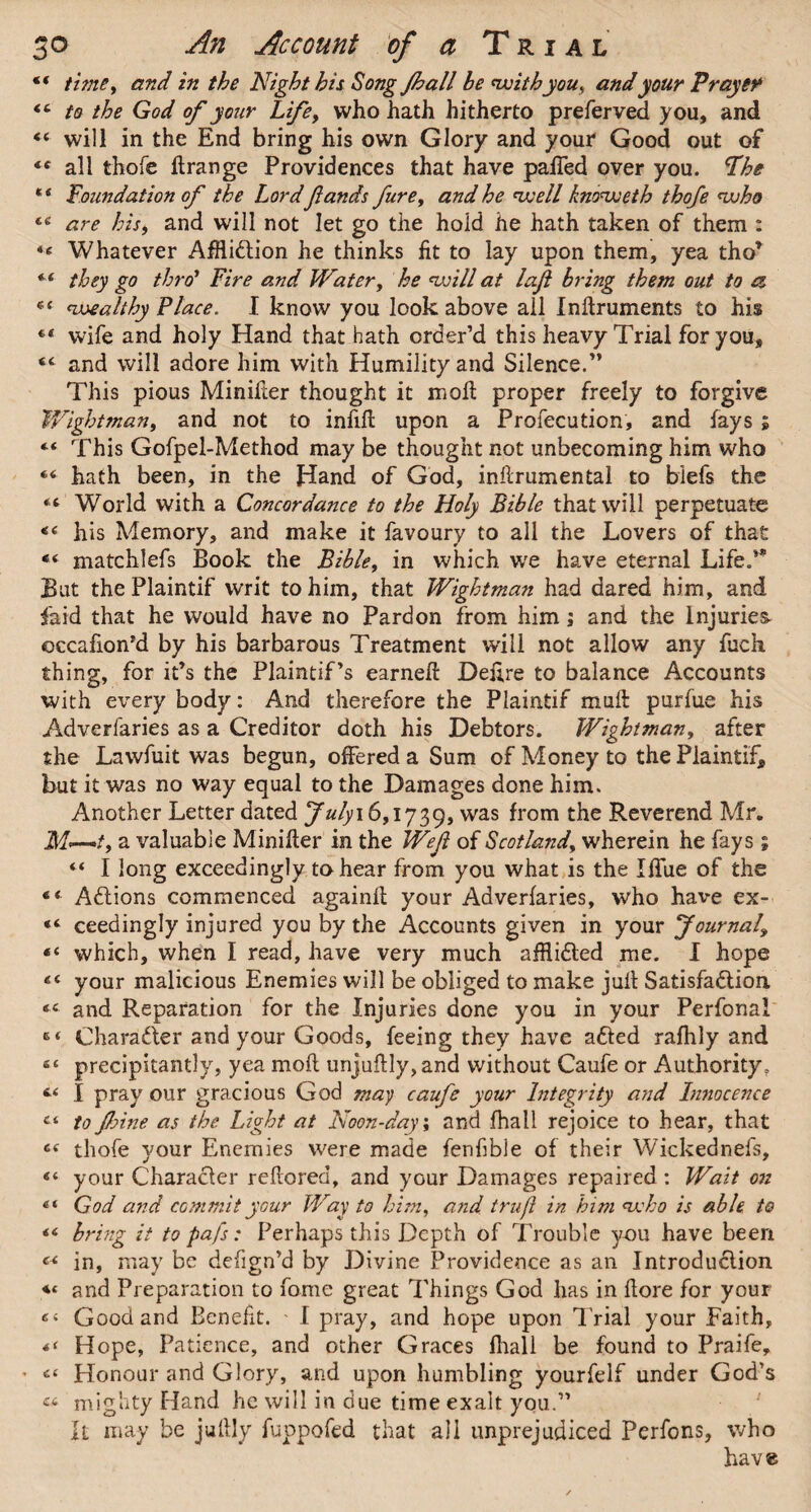 “ time, and in the Night his Song Jhall he with you, and your Prayer <c to the God of your Life, who hath hitherto preferved you, and “ will in the End bring his own Glory and your Good out of <c all thofe ftrange Providences that have palled over you. Fhe ** Foundation of the Lord fands fure, and he well knoweth thofe who are his, and will not let go the hold he hath taken of them : Whatever Affliction he thinks fit to lay upon them, yea thor they go thro’ Fire and Water, he will at laft bring them out to a ec <uwealthy Place. I know you look above all Inftruments to his ** wife and holy Hand that hath order’d this heavy Trial for you, <c and will adore him with Humility and Silence.” This pious Minifter thought it moll proper freely to forgive Wight man, and not to infill upon a Profecution, and fays ; “ This Gofpel-Method may be thought not unbecoming him who “ hath been, in the Hand of God, inftrumentai to biefs the “ World with a Concordance to the Holy Bible that will perpetuate <c his Memory, and make it favoury to all the Lovers of that “ matchlefs Book the Bible, in which we have eternal Life.’* But thePlaintif writ to him, that Wightman had dared him, and faid that he would have no Pardon from him; and the Injuries ©ccafion’d by his barbarous Treatment will not allow any fuck thing, for it’s the Plaintif’s earned: Deftre to balance Accounts with every body: And therefore the Plaintif mull purlue his Adversaries as a Creditor doth his Debtors. Wightman, after the Lawfuit was begun, offered a Sum of Money to the Plaintif, but it was no way equal to the Damages done him. Another Letter dated Julyi 6,1739, was from the Reverend Mr. M—~t9 a valuable Minifter in the Weft of Scotland, wherein he fays ; “ I long exceedingly to hear from you what is the Iffue of the Actions commenced againft your Adverfaries, who have ex- ceedingly injured you by the Accounts given in your 'Journal\ “ which, when I read, have very much afflicted me. I hope your malicious Enemies will be obliged to make juft Satisfaction “ and Reparation for the Injuries done you in your Perfonal «« Character and your Goods, feeing they have aCted rafhly and s< precipitantly, yea moft unjuftly, and without Caufe or Authority, I pray our gracious God may caufe your Integrity and Innocence Ci to Jhine as the Light at Noon-day; and (hall rejoice to hear, that ce thofe your Enemies were made fenfble of their Wickednefs, “ your Character reftored, and your Damages repaired : Wait on 41 God and commit your Way to him, and trufl in him who is able to 44 bring it to pafs: Perhaps this Depth of Trouble you have been « in, may be defign’d by Divine Providence as an Introduction and Preparation to fome great Things God has in ftore for your Good and Benefit. I pray, and hope upon Trial your Faith, *< Hope, Patience, and other Graces fhall be found to Praife, • c< Honour and Glory, and upon humbling yourfelf under God’s « mighty Hand he will in due time exalt you.” It may be juftly fuppofed that all unprejudiced Perfons, who hav®