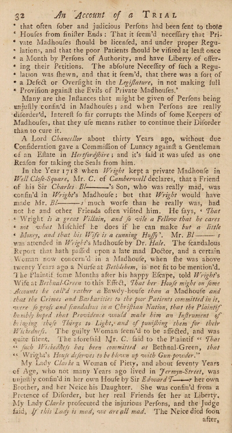 * that often fober and judicious Perfons had been fent to thole ‘ Ploufes from finifier Ends: That it feem’d neceffary that Pri- * vate Madhoufes fhould be licenfed, and under proper Rega- * lations, and that the poor Patients fhould bevifitedat lead: once * a Month by Perfons of Authority, and have Liberty of offer- * ing their Petitions. The abfolute Neceffity of fuch a Regu- * lation was fhewn, and that it feem’d, that there was a fort of * a Defedl or Overfight in the Legijlature, in not making full * Provifion againlt the Evils of Private Madhoufes.’ Many are the Jndances that might be given of Perfons being unjufidy confin’d in Madhoufes; and when Perfons are really disorder'd, Intereft fo far corrupts the Minds of fome Keepers of Madhoufes, that they ufe means rather to continue their Diforder than to cure it. A Lord Chancellor about thirty Years ago, without due Confideration gave a Com million of Lunacy againft a Gentleman of an Eflate in Hertfordjhire ; and it’s faid it was ufed as one Reafon for taking the Seals from him. In the Year 1718 when Wright kept a private Madhoufe in Well Clofe-Square, Mr. C. of Camberwell declares, that a Friend of his Sir Charles Bl-———’s Son, who was really mad, was confin’d in Wright’s Madhoufe; but that Wright would have made Mr. Bl-—-s much worfe than he really was, had not he and other Friends often vilited him. He fays, 4 That 4 Wright Is a great Villain, and fo wile a Fellow that he cares * not. what Mifchief he does if he can make but a little * Money, and that his Wife is a, cunning Huffy \ Mr. Bl-s was attended in Wright's Madhoufe by Dr. Hale. The fcardalous Report that hath paffi d upon a late mad Do&or, and a certain Woman now concern’d in a Madhoufe, when fhe was above twenty Years ago a Kurfeat Bethlehem, is not lit to be mention’d* T he Plaintif feme Months after his happy Efcape, told Wright's Wife at Bethnal-Green to this Effebt, That her Houfe might on fome Accounts be call'd rather a Bawdy-houfe than a Madhoufe and that the Crimes and Baj bail ties fo the poor Patients committed in it, were fo gr ofs and fcandalous inn Qhriftian Nation, that the Plaintif humbly hoped that Prowidence would make him an Infrument of br inging thofe Things to Light, - and of punifbing them for their Wickednefs. The guilty Woman ieern’d to be a lie cled, and was quite filent. The aforefaid Mr- C. faid to the Plaintif ‘4 That “ fuch Wickedhejs has been committed at Bethnal-Green, that 6 ‘ Wnght’s Houje defer we s to be blown up weith Gun-powder My Lady Clarke a Woman of Piety, and about feventy Years of Age, w'ho not many Years ago lived in Jermyn-Street, was unjultly confin'd in her own Houfe by Sir Edward T——r her own Brother, and her Neice his Daughter. She was confin’d from a Pretence of Diforder, but her real Friends fet her at Liberty. My Lady Clarke profecuted the injurious Perfons, and the Judge faid, If this Lady is mad, we are all mad. The Neice died foon after*