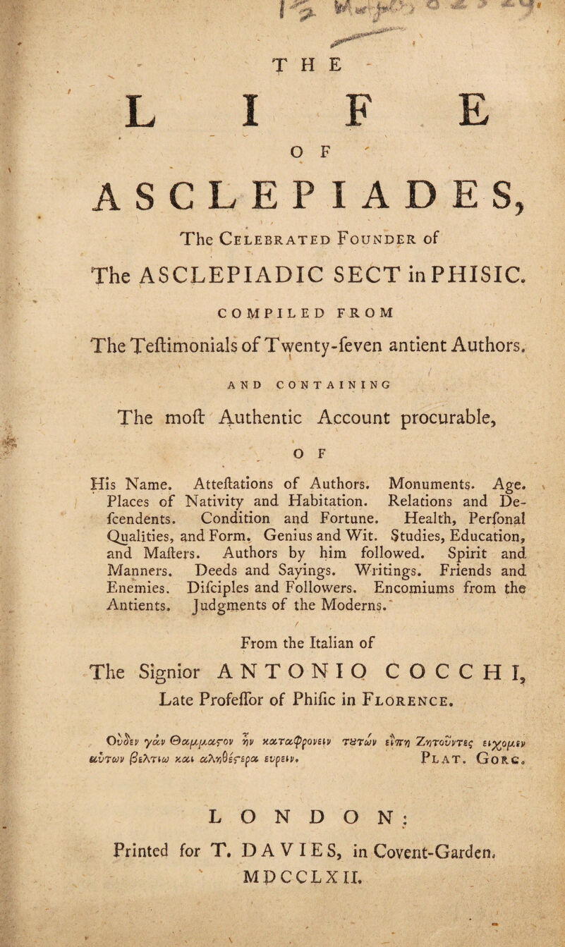 A S C L E P I A D E S, 1 \ / . ' ’ ' ' * _ The Celebrated Founder of The ASCLEPIADIC SECT inPHISIC COMPILED FROM ' ' ‘f The Teftimonials of Twenty-feven antient Authors. ' * ) . i AND CONTAINING The mod Authentic Account procurable, * .. - , ’  *’ O F His Name. Attentions of Authors. Monuments. Age. Places of Nativity and Habitation. Relations and De- fcendents. Condition and Fortune. Health, Perfonal Qualities, and Form. Genius and Wit. Studies, Education, and Matters. Authors by him followed. Spirit and Manners. Deeds and Sayings. Writings. Friends and Enemies. Difciples and Followers. Encomiums from the Antients. judgments of the Moderns. From the Italian of The Signior ANTONIO COCCHI, Late ProfefTor of Phific in Florence. Ovtisv yocv yv y.oiTi%<ppoveiv thtuv Zvitovvts<; bi^o^sv avtuv ftihriu koc.1 ahySsfepct, evpziv, PLAT. GoR.G<, LONDON: Printed for T, DAVIES, in Covent-Garden, M P C CLX II.