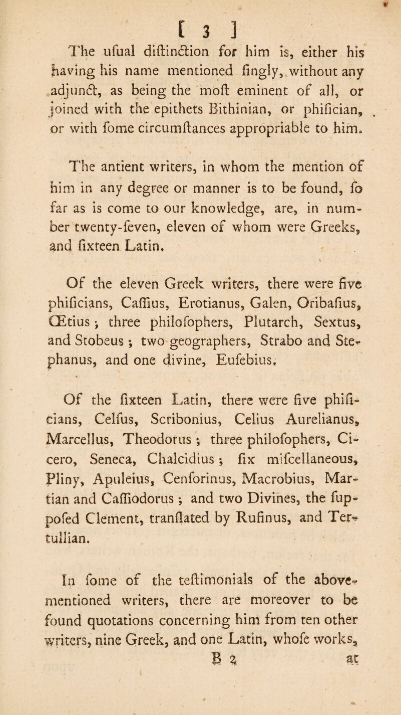 The ufual diftin&ion for him is, either his having his name mentioned fingly, without any adjunct, as being the moft eminent of all, or joined with the epithets Bithinian, or phifician, or with fome circumftances appropriable to him, • • The antient writers, in whom the mention of him in any degree or manner is to be found, fo far as is come to our knowledge, are, in num¬ ber twenty-feven, eleven of whom were Greeks, and fixreen Latin, Of the eleven Greek writers, there were five phificians, Caffius, Erotianus, Galen, Qribafius, CEtius •, three philofophers, Plutarch, Sextus, and Stobeus; two geographers, Strabo and Ste- phanus, and one divine, Eufebius. « * Of the fixteen Latin, there were five phifi¬ cians, Celfus, Scribonius, Celius Aurelianus, Marcellas, Theodoras ; three philofophers, Ci¬ cero, Seneca, Chalcidius; fix mifcellaneous, Pliny, Apuleius, Cenforinus, Macrobius, Mar¬ tian and Cafliodorus; and two Divines, the fup- pofed Clement, tranfiated by Rufinus, and Ter^ tullian. In fome of the teftimonials of the above- mentioned writers, there are moreover to be found quotations concerning him from ten other writers, nine Greek, and one Latin, whofe works, B z at