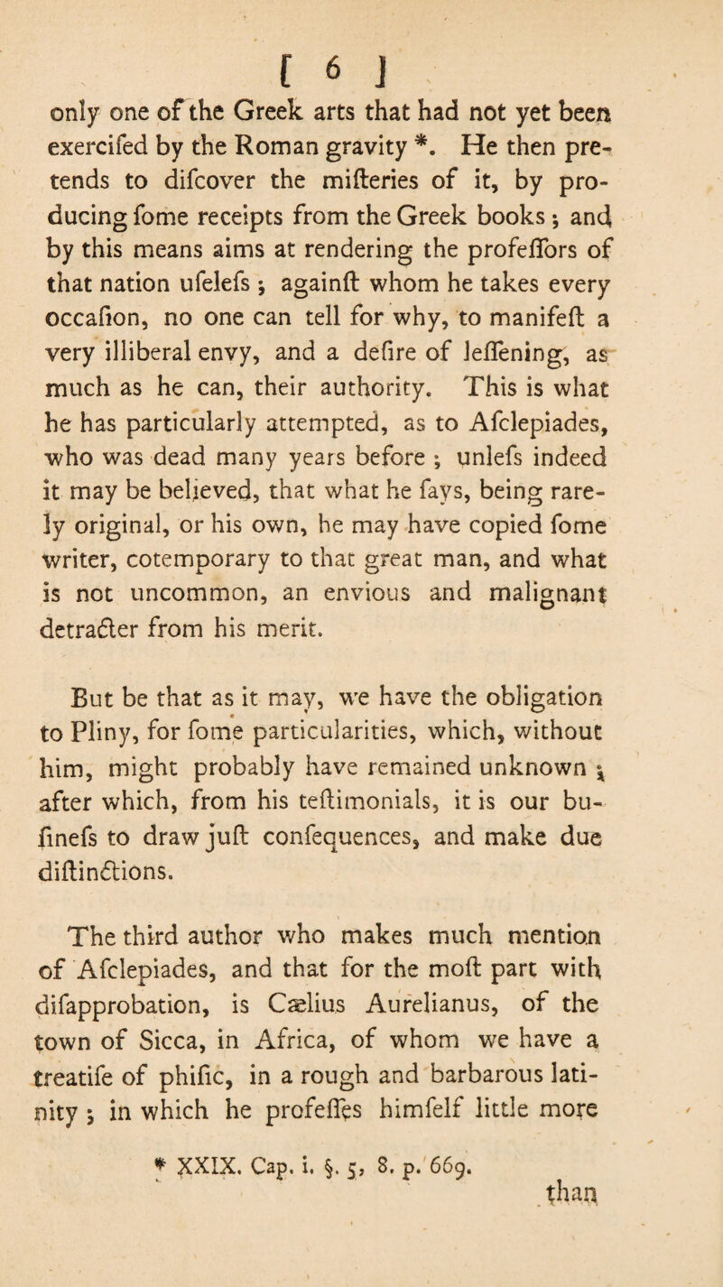 only one of the Greek arts that had not yet been exercifed by the Roman gravity *. He then pre¬ tends to difcover the mifteries of it, by pro¬ ducing fome receipts from the Greek books •, and by this means aims at rendering the profelfors of that nation ufelefs •, againft whom he takes every occafion, no one can tell for why, to manifeft a very illiberal envy, and a defire of leflening, as much as he can, their authority. This is what he has particularly attempted, as to Afclepiades, who was dead many years before ; unlefs indeed it may be believed, that what he fays, being rare¬ ly original, or his own, he may have copied fome writer, cotemporary to that great man, and what is not uncommon, an envious and malignant detrader from his merit. But be that as it may, we have the obligation c to Pliny, for fome particularities, which, without him, might probably have remained unknown \ after which, from his teftimonials, it is our bu- finefs to draw juft confequences, and make dire diftindions. The third author who makes much mention of Afclepiades, and that for the moft part with difapprobation, is Calius Aurelianus, of the town of Sicca, in Africa, of whom we have a treatife of phific, in a rough and barbarous lati- nity s in which he profefiys himfelf little more * XXIX. Cap. i. §. 5, 8, p. 669. than