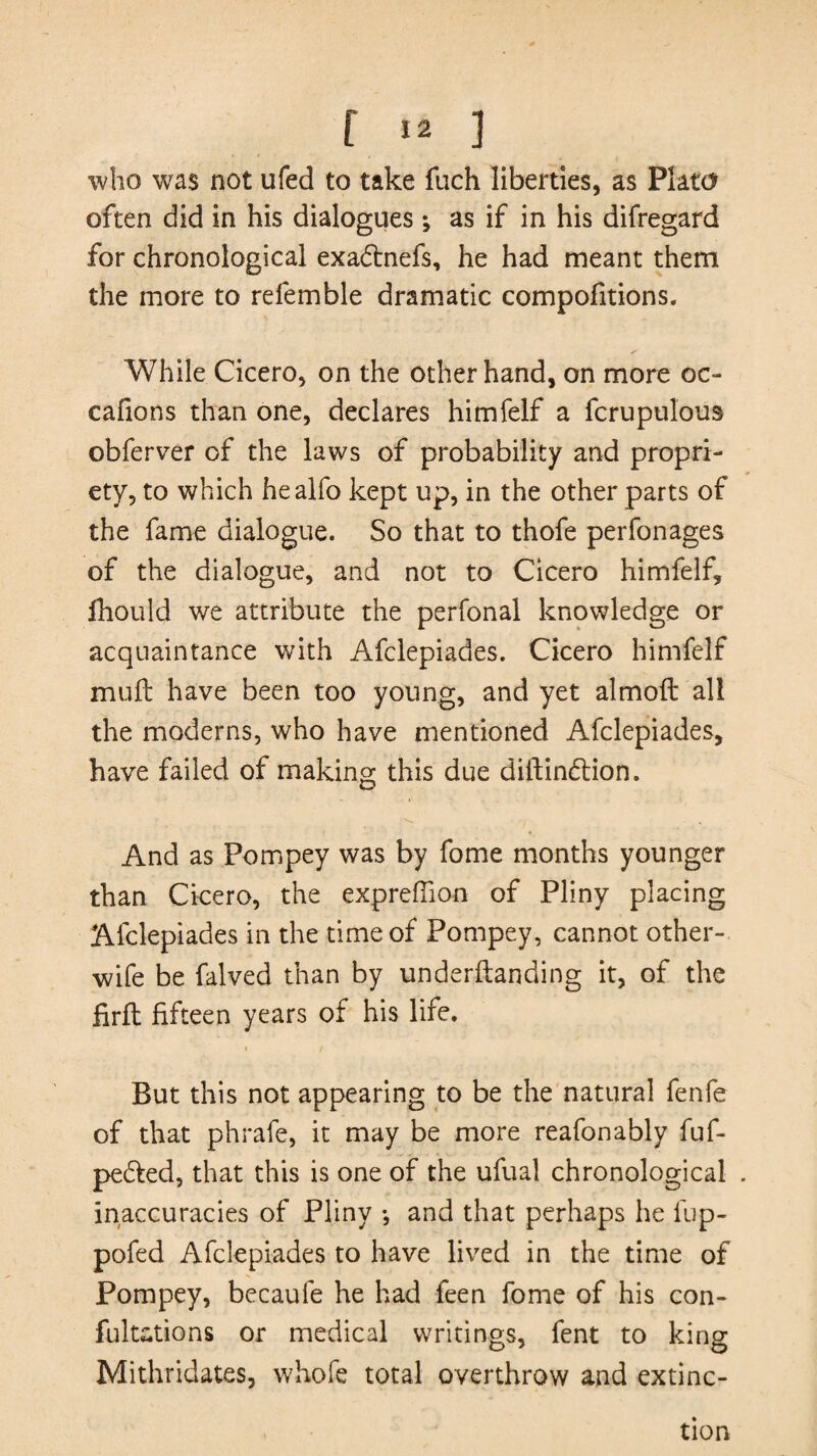 who was not ufed to take fnch liberties, as Plato often did in his dialogues *, as if in his difregard for chronological exadtnefs, he had meant them the more to refemble dramatic compofitions. While Cicero, on the other hand, on more oc- cafions than one, declares himfelf a fcrupulous obferver of the laws of probability and propri¬ ety, to which he alfo kept up, in the other parts of the fame dialogue. So that to thofe perfonages of the dialogue, and not to Cicero himfelf, fhould we attribute the perfonal knowledge or acquaintance with Afclepiades. Cicero himfelf mull have been too young, and yet almoft all the moderns, who have mentioned Afclepiades, have failed of making this due diftindtion. / * And as Pompey was by fome months younger than Cicero, the exprefiion of Pliny placing Afclepiades in the time of Pompey, cannot other- wife be falved than by underftanding it, of the frit fifteen years of his life. i / But this not appearing to be the natural fenfe of that phrafe, it may be more reafonably fuf- pedted, that this is one of the ufual chronological . inaccuracies of Pliny •, and that perhaps he fup- pofed Afclepiades to have lived in the time of Pompey, becaufe he had feen fome of his con¬ futations or medical writings, fent to king Mithridates, whofe total overthrow and extinc¬ tion