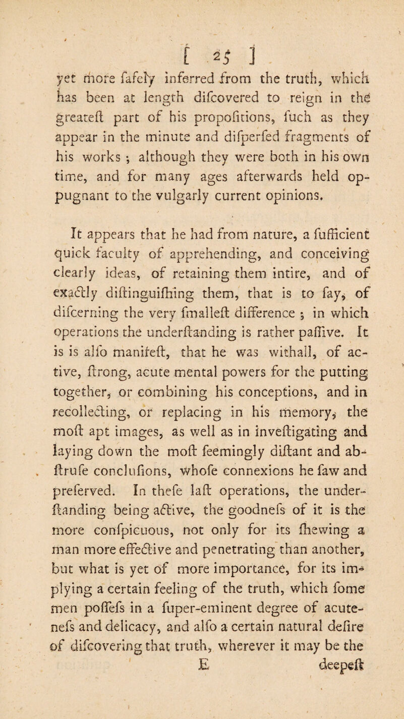 yet rhore fafcly inferred from the truth, which has been at length difcovered to reign in the greated part of his proportions, fuch as they appear in the minute and difperfed fragments of his works •, although they were both in his own time, and for many ages afterwards held op- pugnant to the vulgarly current opinions. It appears that he had from nature, a fufficient quick faculty of apprehending, and conceiving clearly ideas, of retaining them intire, and of exactly didinguifhing them, that is to fay, of difcerning the very fmalleft difference ; in which operations the underftanding is rather paffive. It is is alfo manifed, that he was withal], of ac¬ tive, ftrong, acute mental powers for the putting together, or combining his conceptions, and in recollecting, or replacing in his memory, the mod apt images, as well as in invedigating and laying down the mod feemingly aidant and ab- drufe conclufions, whofe connexions he faw and preferved. In thefe lad operations, the under¬ ftanding being aflive, the goodnefs of it is the more confpicuous, not only for its diewing a man more effective and penetrating than another, but what is yet of more importance, for its im¬ plying a certain feeling of the truth, which fome men poffefs in a fuper-eminent degree of acute- nefs and delicacy, and alfo a certain natural defire of difcovering that truth, wherever it may be the E deeped