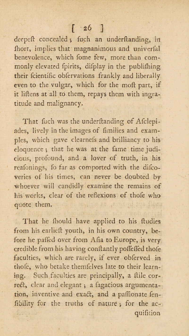 deeped concealed ; fuch an underftanding, in fhort, implies that magnanimous and univerfal benevolence, which fome few, more than com¬ monly elevated fpirits, difplay in the publifhing their fcienti'fic obfervations frankly and liberally even to the vulgar, which for the mod part, if it lidens at all to them, repays them with ingra¬ titude and malignancy. That fuch was the underdanding of Afclepi- ades, lively in the images of f milies and exam¬ ples, which gave clearnefs and brilliancy to his eloquence; that he was at the fame time judi¬ cious, profound, and a lover of truth, in his reafonings, fo far as comported with the difco- veries of his times, can never be doubted by whoever will candidly examine the remains of his works, clear of the reflexions of thofe who quote them. That he fliould have applied to his dudies from his earlied youth, in his own country, be¬ fore he pa fled over from Afia to Europe, is very credible from his having condantly poflefled thofe faculties, which are rarely, if ever obferved in thofe, who betake themfelves late to their learn¬ ing. Such faculties are principally, a dile cor¬ rect, clear and elegant ; a fagacious argumenta¬ tion, inventive and exadt, and a paffionate fen- fibility for the truths of nature ; for the ac- quifition