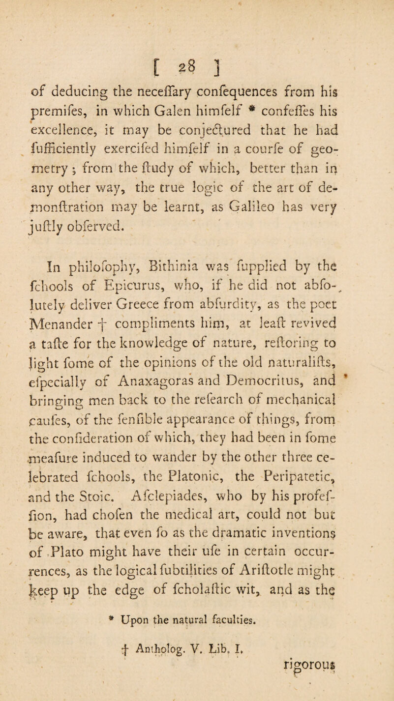 of deducing the neceffary confequences from his premifes, in which Galen himfelf * confeiTes his excellence, it may be conjedlured that he had fufficientl-y exercifed himfelf in a courfe of geo¬ metry ; from the ftudy of which, better than in any other way, the true logic of the art of de- monftration may be learnt, as Galileo has very juftly obferved. In philofophy, Bithinia was fupplied by the fchools of Epicurus, who, if he did not abfo-^. lately deliver Greece from ablurdity, as the poet Menander f compliments him, at leaft revived a tafle for the knowledge of nature, reftoring to light fome of the opinions of the old naturalifts, efpecially of Anaxagoras and Democritus, and bringing men back to the refearch of mechanical caufes, of the fen Able appearance of things, from the confideration of which, they had been in fome meafure induced to wander by the other three ce¬ lebrated fchools, the Platonic, the Peripatetic, and the Stoic. Afclepiades, who by his profef- fion, had chofen the medical art, could not but be aware, that even fo as the dramatic inventions of-Plato might have their ufe in certain occur¬ rences, as the logical fubtilities of Ariftotle might |ceep up the edge of fcholallic wit, and as the * Upon the natural faculties. f Antholog. V. Lib. I. rigorous p