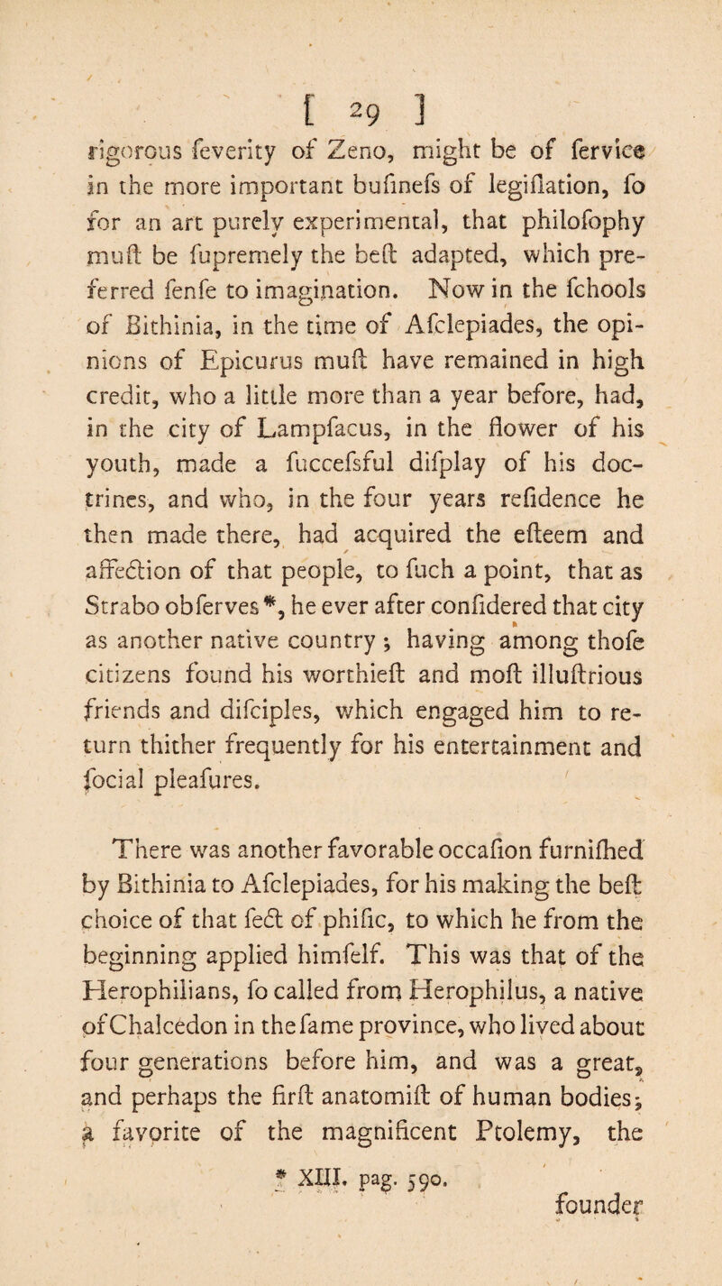 rigorous feverity of Zeno, might be of ferviee in the more important bufinefs of legifiation, fo for an art purely experimental, that philofophy mud be fupremely the bed adapted, which pre¬ ferred fenfe to imagination. Now in the fchools of Bithinia, in the time of Afclepiades, the opi¬ nions of Epicurus mud have remained in high credit, who a little more than a year before, had, in the city of Lampfacus, in the flower of his youth, made a fuccefsful difplay of his doc¬ trines, and who, in the four years refidence he then made there, had acquired the efleem and affedtion of that people, to fuch a point, that as Strabo obferves *, he ever after confldered that city as another native country ; having among thofe citizens found his worthied and mod illudrious friends and difciples, which engaged him to re¬ turn thither frequently for his entertainment and focial pleafures. There was another favorable occaflon furnifhed by Bithinia to Afclepiades, for his making the bed choice of that fed of phifle, to which he from the beginning applied himfelf. This was that of the Elerophilians, fo called from Herophilus, a native pfChalcedon in the fame province, who lived about four generations before him, and was a great, and perhaps the fird anatomid of human bodies^ a favorite of the magnificent Ptolemy, the * XIII. pag. 590. founder