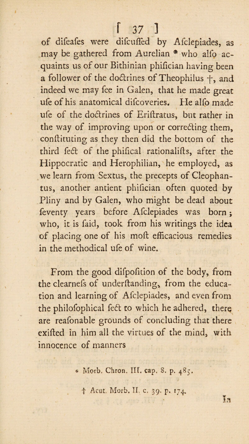 of difeafes were difcufTed by Afclepiades, as may be gathered from Aurelian * who alfo ac¬ quaints us of our Bithinian philician having been a follower of the doCtrines of Theophilus -f, and indeed we may fee in Galen, that he made great ufe of his anatomical difcoveries. He alfo made i ufe of the dodrines of Eriftratus, but rather in the way of improving upon or correcting them, conftituting as they then did the bottom of the third fed of the phifical rationales, after the Hippocratic and Herophilian, he employed, as we learn from Sextus, the precepts of Cleophan- tus, another antient phifician often quoted by Pliny and by Galen, who might be dead about feventy years before Afclepiades was born; who, it is faid, took from his writings the idea of placing one of his molt efficacious remedies in the methodical ufe of wine. From the good difpofition of the body, from the clearnefs of undemanding, from the educa¬ tion and learning of Afclepiades, and even from the philofophical fed to which he adhered, ther^ are reafonable grounds of concluding that there exifted in him all the virtues of the mind, with innocence of manners * Morb, Chron. Ilf. cap, 8, p. 485. f Acut. Morb. II c. 39, p. 174.