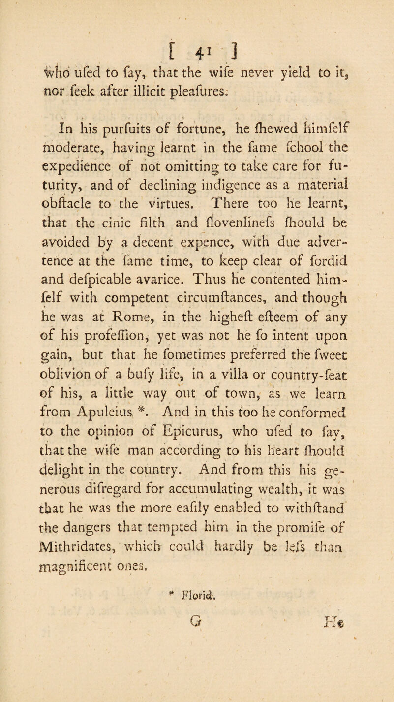 who ufed to fay, that the wife never yield to it3 nor feek after illicit pleafures. In his purfuits of fortune, he fhewed himfelf moderate, having learnt in the fame fchool the expedience of not omitting to take care for fu¬ turity, and of declining indigence as a material obftacle to the virtues. There too he learnt, that the cinic filth and fiovenlinefs fhould be avoided by a decent expence, with due adver¬ tence at the fame time, to keep clear of fordid and defpicable avarice. Thus he contented him¬ felf with competent circumftances, and though he was at Rome, in the higheft efteem of any of his profefilon, yet was not he fo intent upon gain, but that he fometimes preferred the fweet oblivion of a bufy life, in a villa or country-feat of his, a little way out of town, as we learn from Apuleius *. And in this too he conformed to the opinion of Epicurus, who ufed to fay, that the wife man according to his heart fhould delight in the country. And from this his ge¬ nerous difregard for accumulating wealth, it was that he was the more eafily enabled to withftand the dangers that tempted him in the promile of Mithridates, which could hardly be lefs than magnificent ones. * Florid,