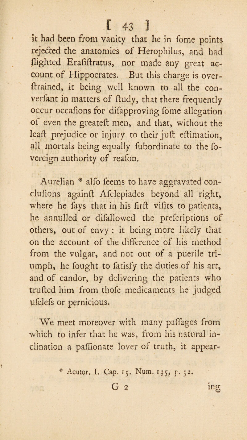 It had been from vanity that he in fome points rejected the anatomies of Herophilus, and had flighted Erafiftratus, nor made any great ac¬ count of Hippocrates. But this charge is over¬ trained, it being well known to all the con- verfant in matters of ftudy, that there frequently occur occafions for difapproving fome allegation of even the greateft men, and that, without the lead: prejudice or injury to their juft eftimation, all mortals being equally fubordinate to the fo- vereign authority of reafon. Aurelian * alfo feems to have aggravated con- clulions againft Afclepiades beyond all right, where he fays that in his fir ft vifits to patients, he annulled or difallowed the prefcriptions of others, out of envy : it being more likely that on the account of the difference of his method from the vulgar, and not out of a puerile tri¬ umph, he fought to fatisfy the duties of his art, and of candor, by delivering the patients who trufted him from thofe medicaments he judged ufelefs or pernicious. We meet moreover with many paifages from which to infer that he was, from his natural in¬ clination a paffionate lover of truth, it appear- * Acutor. I. Cap. 15. Num. 135, p. 52. G 2 ing