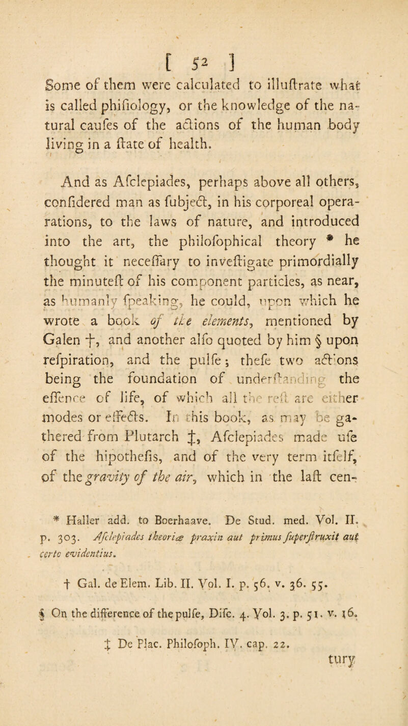 Some of diem were calculated to illudrate what is called phifiology, or the knowledge of the na¬ tural caufes of the actions of the human body living in a date of health. And as Afclepiades, perhaps above all others, confidered man as fubject, in his corporeal opera- rations, to the laws of nature, and introduced into the art, the philofophical theory * * * § he thought it neceffary to invedigate primordially the minuted of his component particles, as near, as humanly {peaking, he could, upon which he wrote a book of ike elements, mentioned by Galen -f, and another alfo quoted by him § upon refpiration, and the pulfe; theft two addons being the foundation of underdanbmg the effence of life, of which all the red are either modes orefFe&s. In this book, as may be ga¬ thered from Plutarch J, Afclepiades made ufe of the hipothefis, and of the very term itfelf, of tht gravity of the airi which in the lad cen- * Haller add, to Boerhaave. De Scud, med. Vol. II. p. 303. Afclepiades theorice praxin aut primus fuperfruxit aut eertc evident}us. t Gal. de Elem. Lib. II. Vol. I. p. 56. v. 36. 55. § On the difference of the pulfe, Difc. 4. Vol. 3. p. 51. v. }6„ $ De Flac. Philofoph. IV. cap.. 22. tury