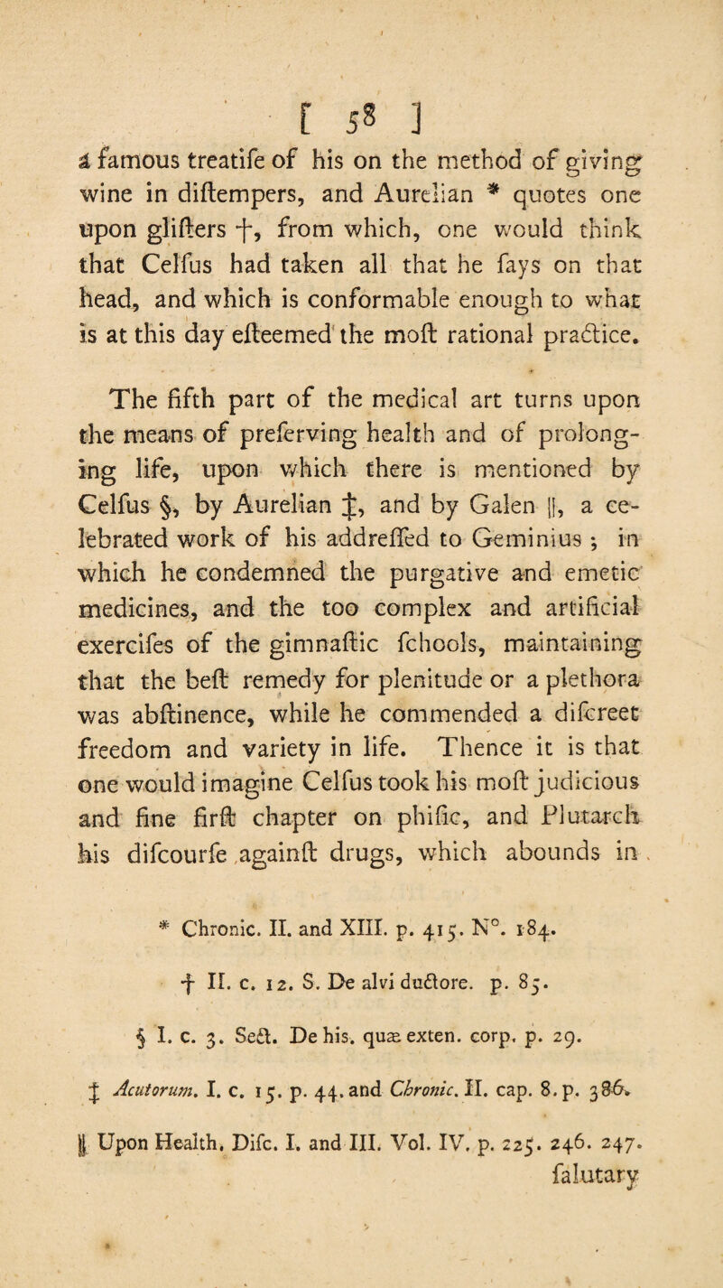 [ ] a famous treatife of his on the method of giving wine in diftempers, and Aurelian * quotes one upon glifters j-, from which, one would think that Celfus had taken all that he fays on that head, and which is conformable enough to whar is at this day efteemed the moft rational practice. The fifth part of the medical art turns upon the means of preferving health and of prolong¬ ing life, upon which there is mentioned by Celfus §, by Aurelian J, and by Galen |{, a ce¬ lebrated work of his addrefted to Gemini us ; in which he condemned the purgative and emetic medicines, and the too complex and artificial exercifes of the gimnaftic fchools, maintaining that the beft remedy for plenitude or a plethora was abftinence, while he commended a difcreet freedom and variety in life. Thence it is that one would imagine Celfus took his moft judicious and fine firft chapter on phific, and Plutarch his difcourfe again ft drugs, which abounds in . * Chronic. II. and XIII. p. 415. N°. 184. ■f II. c. 12. S. De alvi du&ore. p. 85. § I. c. 3. Se£t. Dehis. quasexten. corp. p. 29. J Acutorum. I. c. 15. p. 44. and Chronic. II. cap. 8.p. 386. I Upon Health. Difc. I. and III. Vol. IV. p. 22$. 246. 247. falutary